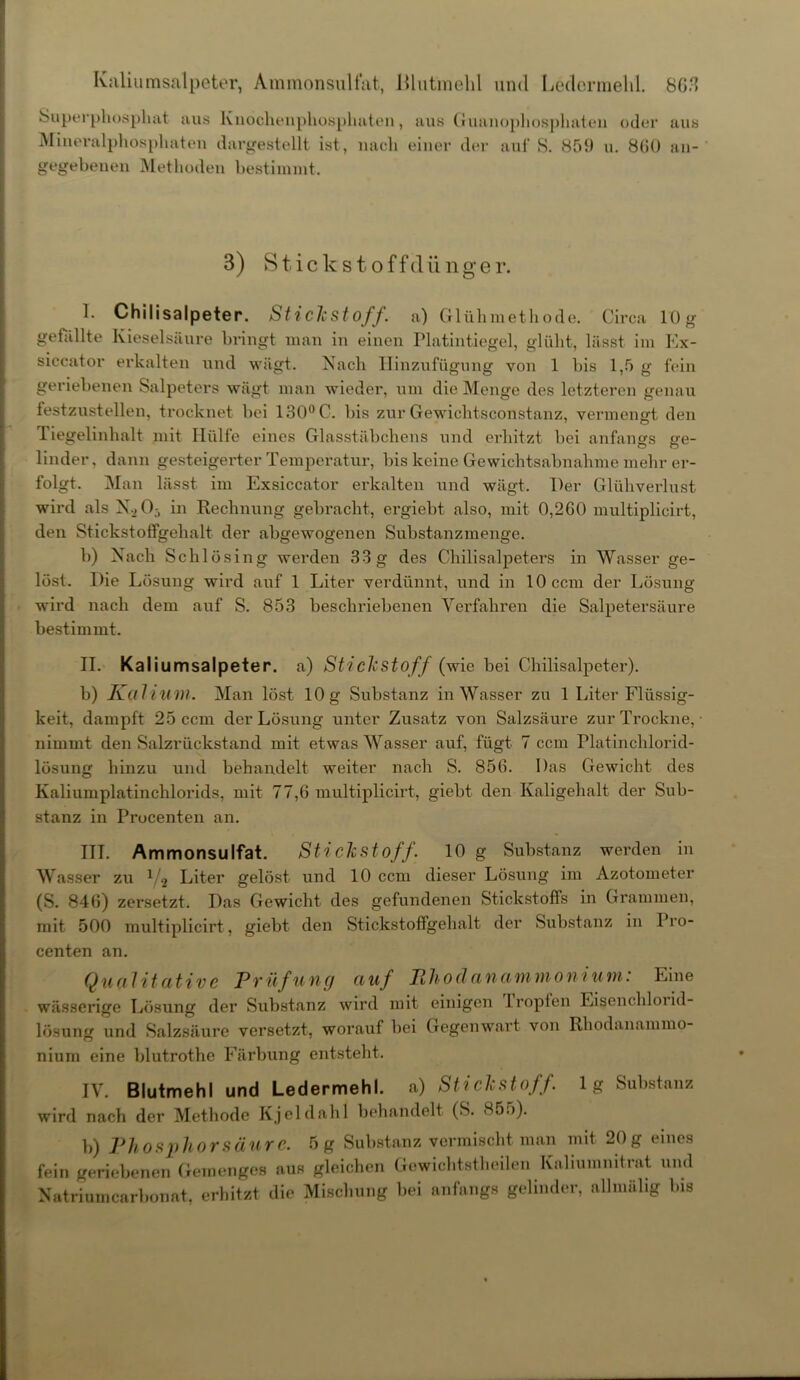 Kaliumsalpeter, Ammonsulfat, ßlutmehl und Ledermelil. 803 Superphosphat aus Knochenphosphaten, aus Guanophosphateu oder aus Mineralphosphaten dargestellt ist, nach einer der auf S. 859 u. 800 an- gegebenen Methoden bestimmt. 3) Stickstoffdünger. I. Chilisalpeter. Stickstoff, a) Glühmethode. Circa 10g gefüllte Kieselsäure bringt man in einen Platintiegel, glüht, lässt im Ex- siccator erkalten und wägt. Nach Hinzufügung von 1 bis 1,5 g fein geriebenen Salpeters wägt man wieder, um die Menge des letzteren genau festzustellen, trocknet bei 130° C. bis zur Gewichtsconstanz, vermenert den Tiegelinhalt mit Hülfe eines Glasstäbchens und erhitzt bei anfangs ge- linder, dann gesteigerter Temperatur, bis keine Gewichtsabnahme mehr er- folgt. Man lässt im Exsiccator erkalten und wägt. Der Glühverlust wird als N_>0j in Rechnung gebracht, ergiebt also, mit 0,260 multiplicirt, den Stickstoffgehalt der abgewogenen Substanzmenge. b) Nach Schlösi ng werden 33 g des Chilisalpeters in Wasser ge- löst. Die Lösung wird auf 1 Liter verdünnt, und in 10 ccm der Lösung wird nach dem auf S. 853 beschriebenen Verfahren die Salpetersäure bestimmt. II. Kaliumsalpeter, a) Stickstoff (wie bei Chilisalpeter). b) Kalium. Man löst 10 g Substanz in Wasser zu 1 Liter Flüssig- keit, dampft 25 ccm der Lösung unter Zusatz von Salzsäure zur Trockne, nimmt den Salzrückstand mit etwas Wasser auf, fügt 7 ccm Platinchlorid- lösung hinzu und behandelt weiter nach S. 856. Das Gewicht des Kaliumplatinchlorids, mit 77,6 multiplicirt, giebt den Kaligehalt der Sub- stanz in Procenten an. ITT. Ammonsulfat. Stickstoff. 10 g Substanz werden in Wasser zu V2 Liter gelöst und 10 ccm dieser Lösung im Azotometer (S. 846) zersetzt. Das Gewicht des gefundenen Stickstoffs in Grammen, mit 500 multiplicirt, giebt den Stickstoffgehalt der Substanz in Pro- centen an. Qualitative Prüfung auf Ehodanammonium: Eine wässerige Lösung der Substanz wird mit einigen Tropfen Eisenchloiid- lösung und Salzsäure versetzt, worauf bei Gegenwart von Rhodanammo- nium eine blutrothe Färbung entsteht. IV. Blutmehl und Ledermehl, a) Stickstoff, lg Substanz wird nach der Methode Kjeldahl behandelt (S. 85.)). b) Phosphor säure. 5 g Substanz vermischt man mit 20 g eines fein geriebenen Gemenges aus gleichen Gewichtstheilen Kaliumnitrat und Natriumcarbonat, erhitzt die Mischung bei anfangs gelinder, allmälig Ins