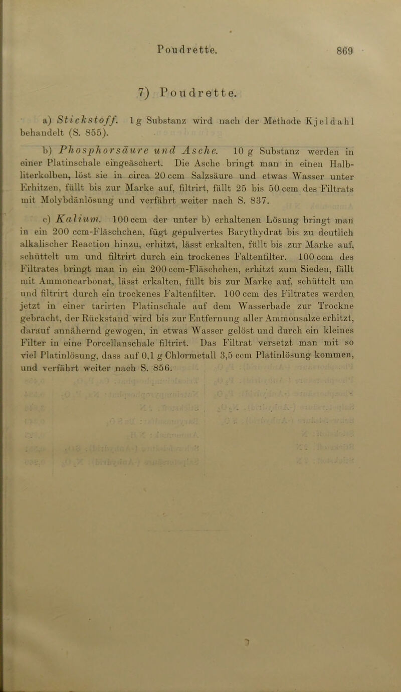 7) Poudrette. a) Stickstoff, lg Substanz wird nach der Methode Kjeldahl behandelt (S. 855). b) Phosphor säure und Asche. 10 g Substanz werden in einer Platinschale eingeäschert. Die Asche bringt man in einen Ilalb- literkolben, löst sie in circa 20 ccm Salzsäure und etwas Wasser unter Erhitzen, füllt bis zur Marke auf, filtrirt, fällt 25 bis 50 ccm des Filtrats mit Molybdänlösung und verfährt weiter nach S. 837. c) Kalium. 100ccm der unter b) erhaltenen Lösung bringt man in ein 200 ccm-Fläschchen, fügt gepulvertes Barythydrat bis zu deutlich alkalischer Reaction hinzu, erhitzt, lässt erkalten, füllt bis zur Marke auf, schüttelt um und filtrirt durch ein trockenes Faltenfilter. 100 ccm des Filtrates bringt man in ein 200 ccm-Fläschchen, erhitzt zum Sieden, fällt mit Ammoncarbonat, lässt erkalten, füllt bis zur Marke auf, schüttelt um und filtrirt durch ein trockenes Faltenfilter. 100 ccm des Filtrates werden jetzt in einer tarirten Platinschale auf dem Wasserbade zur Trockne gebracht, der Rückstand wird bis zur Entfernung aller Ammonsalze erhitzt, darauf annähernd gewogen, in etwas Wasser gelöst und durch ein kleines Filter in eine Porcellanschale filtrirt. Das Filtrat versetzt man mit so viel Platinlösung, dass auf 0,1 g Chlormetall 3,5 ccm Platinlösung kommen, und verfährt weiter nach S. 856.