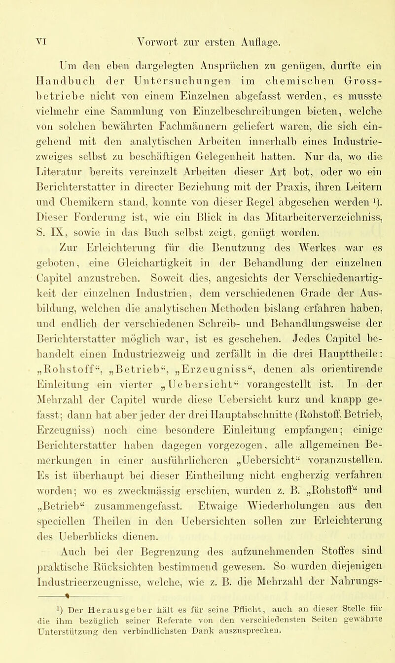 Um den eben dargelegten Ansprüchen zu genügen, durfte ein Handbuch der Untersuchungen im chemischen Gross- betriebe nicht von einem Einzelnen abgefasst werden, es musste vielmehr eine Sammlung von Einzelbeschreibungen bieten, welche von solchen bewährten Fachmännern geliefert waren, die sich ein- gehend mit den analytischen Arbeiten innerhalb eines Industrie- zweiges selbst zu beschäftigen Gelegenheit hatten. Nur da, wo die Literatur bereits vereinzelt Arbeiten dieser Art bot, oder wo ein Berichterstatter in directer Beziehung mit der Praxis, ihren Leitern und Chemikern stand, konnte von dieser Regel abgesehen werden J). Dieser Forderung ist, wie ein Blick in das Mitarbeiterverzeichniss, S. IX, sowie in das Buch selbst zeigt, genügt worden. Zur Erleichterung für die Benutzung des Werkes war es geboten, eine Gleichartigkeit in der Behandlung der einzelnen Capitel anzustreben. Soweit dies, angesichts der Verschiedenartig- keit der einzelnen Industrien, dem verschiedenen Grade der Aus- bildung, welchen die analytischen Methoden bislang erfahren haben, und endlich der verschiedenen Schreib- und Behandlungsweise der Berichterstatter möglich war, ist es geschehen. Jedes Capitel be- handelt einen Industriezweig und zerfällt in die drei Haupttheile: „Rohstoff“, „Betrieb“, „Erzeugniss“, denen als orientirende Einleitung ein vierter „Uebersicht“ vorangestellt ist. In der Mehrzahl der Capitel wurde diese Uebersicht kurz und knapp ge- fasst; dann hat aber jeder der drei Hauptabschnitte (Rohstoff, Betrieb, Erzeugnisse noch eine besondere Einleitung empfangen; einige Berichterstatter haben dagegen voi’gezogen, alle allgemeinen Be- merkungen in einer ausführlicheren „Uebersicht“ voranzustellen. Es ist überhaupt bei dieser Eintheilung nicht engherzig verfahren worden; wo es zweckmässig erschien, wurden z. B. „Rohstoff“ und „Betrieb“ zusammengefasst. Etwaige Wiederholungen aus den speciellen Theilen in den Uebersichten sollen zur Erleichterung des Ueberblicks dienen. Auch bei der Begrenzung des aufzunehmenden Stoffes sind praktische Rücksichten bestimmend gewesen. So wurden diejenigen Industrieerzeugnisse, welche, wie z. B. die Mehrzahl der Nahrungs- % i) Der Herausgeber hält es für seine Pflicht, auch an dieser Stelle für die ihm bezüglich seiner Referate von den verschiedensten Seiten gewährte Unterstützung den verbindlichsten Dank auszusprechen.