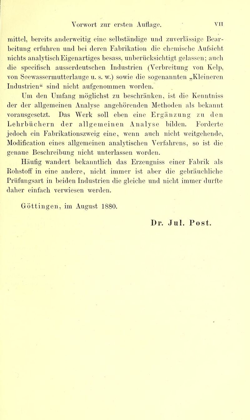 mittel, bereits anderweitig eine selbständige und zuverlässige Bear- beitung erfuhren und bei deren Fabrikation die chemische Aufsicht nichts analytisch Eigenartiges besass, unberücksichtigt gelassen; auch die specifisch ausserdeutschen Industrien (Verbreitung von Kelp, von Seewassermutterlauge u. s. w.) sowie die sogenannten „Kleineren Industrien“ sind nicht aufgenommen worden. Um den Umfang möglichst zu beschränken, ist die Kenntniss der der allgemeinen Analyse angehörenden Methoden als bekannt vorausgesetzt. Das Werk soll eben eine Ergänzung zu den Lehrbüchern der allgemeinen Analyse bilden. Forderte jedoch ein Fabrikationszweig eine, wenn auch nicht weitgehende, Modification eines allgemeinen analytischen Verfahrens, so ist die genaue Beschreibung nicht unterlassen worden. Häufig wandert bekanntlich das Erzeugniss einer Fabrik als Rohstoff in eine andere, nicht immer ist aber die gebräuchliche Prüfungsart in beiden Industrien die gleiche und nicht immer durfte daher einfach verwiesen werden. Göttin gen, im August 1880. Dr. Jul. Post.