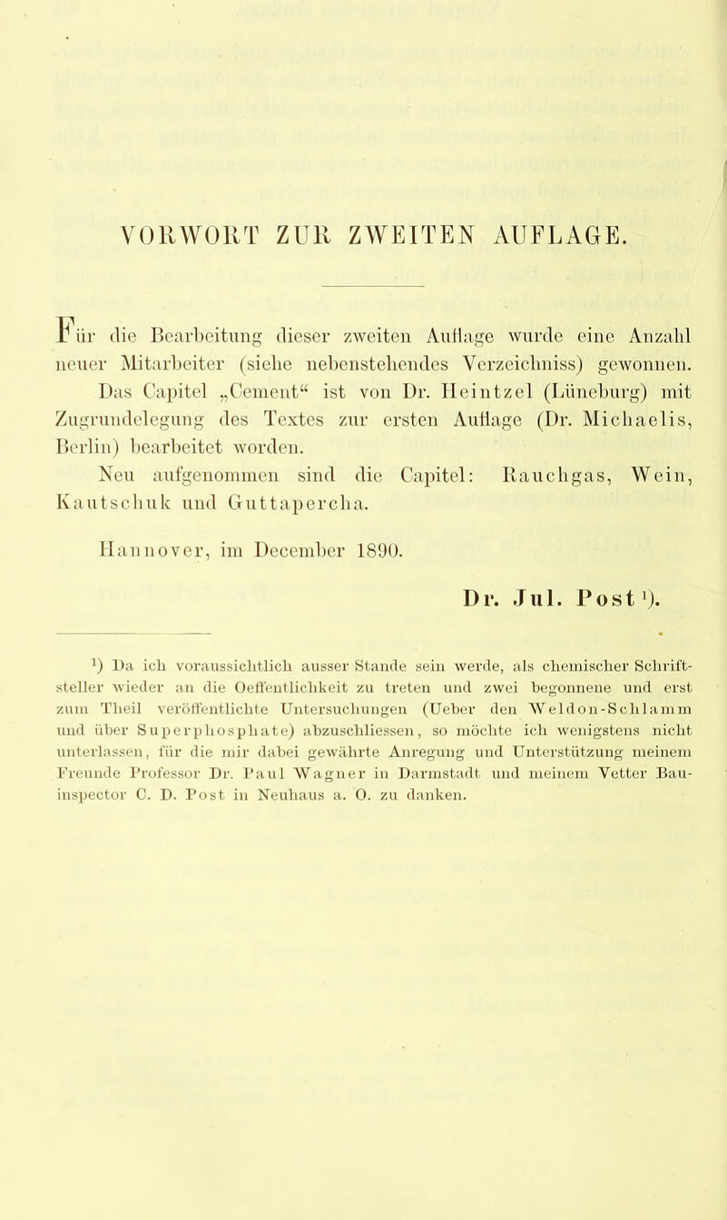 F ür <lie Bearbeitung dieser zweiten Auflage wurde eine Anzahl neuer Mitarbeiter (siehe nebenstehendes Verzeichniss) gewonnen. Das Capitel „Gement“ ist von Dr. Heintzel (Lüneburg) mit Zugrundelegung des Textes zur ersten Auflage (Dr. Michaelis, Berlin) bearbeitet worden. Neu aufgenommen sind die Capitel: Rauch gas, Wein, Kautschuk und Guttapercha. Hannover, im December 1890. D r. Jul. Post'). 0 Da ich voraussichtlich ausser Stande sein werde, als chemischer Schrift- steller wieder an die Oeffentlichkeit zu treten und zwei begonnene und erst zum Theil veröffentlichte Untersuchungen (Ueber den Weldon-Sclilamm und über Superphosphate) abzuschliessen, so möchte ich wenigstens nicht unterlassen, für die mir dabei gewährte Anregung und Unterstützung meinem Freunde Professor Dr. Paul Wagner in Darmstadt und meinem Vetter Bau- inspector C. D. Post in Neuhaus a. 0. zu danken.