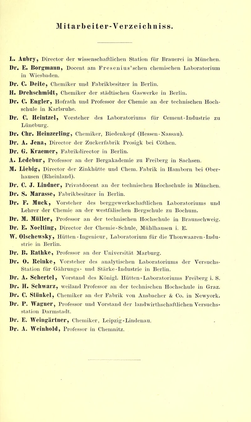 Mitarbeiter-Verzeichniss L. Aubry, Director der wissenschaftlichen Station für Brauerei in München. Dr. E. Borgmanu, Docent am Fresenius’sehen chemischen Laboratorium in Wiesbaden. Dr. C. Deite, Chemiker und Fabrikbesitzer in Berlin. H. Drehschmidt, Chemiker der städtischen Gaswerke in Berlin. Dr. C. Engler, Hofratli und Professor der Chemie an der technischen Hoch- schule in Karlsruhe. Dr. C. Heintzel, Vorsteher des Laboratoriums für Cement-Industrie zu Lüneburg. Dr. Clir. Heiuzerling, Chemiker, Biedenkopf (Hessen-Nassau). Dr. A. Jena, Director der Zuckerfabrik Prosigk bei Cöthen. Dr. G. Kraemer, Fabrikdireotor in Berlin. A. Ledebur, Professor an der Bergakademie zu Freiberg in Sachsen. M. Liebig, Director der Zinkhütte und Chem. Fabrik in Hamborn bei Ober- liausen (Rheinland). Dr. C. J. Linducr, Privatdocent an der technischen Hochschule in München. Dr. S. Marasse, Fabrikbesitzer in Berlin. Dr. F. Muck, Vorsteher des berggewerkschaftlichen Laboratoriums und Lehrer der Chemie an der westfälischen Bergschule zu Bochum. Dr. M. Müller, Professor an der technischen Hochschule in Braunschweig. Dr. E. Noelting, Director der Chemie - Schule, Mühlhausen i. E. W. Olscliewsky, Hütten - Ingenieur, Laboratorium für die Thonwaaren-Indu- strie in Berlin. Dr. 15. Rathke, Professor an der Universität Marburg. Dr. 0. lleillkc, Vorsteher des analytischen Laboratoriums der Versuchs- Station für Gälirungs- und Stärke-Industrie in Berlin. Dr. A. Scliertcl, Vorstand des Königl. Hütten - Laboratoriums Freiberg i. S. Dr. H. Sclnvarz, weiland Professor an der technischen Hochschule in Graz. Dr. C. Stiiukel, Chemiker an der Fabrik von Ansbacher & Co. in Newyork. I)r. P. Wagner, Professor und Vorstand der landwirthschaftlichen Versuchs- station Darmstadt. Dr. E. Weingartner, Chemiker, Leipzig-Lindenau. Dr. A. Weinhold, Professor in Chemnitz.
