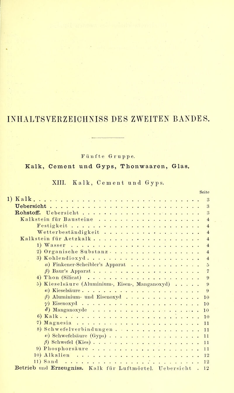 INHALTSVERZEICHNIS DES ZWEITEN BANDES. Fünfte Gruppe. Kalk, Cement und Gyps, Thonwaaren, Glas. XIII. Kalk, C erneut und G y p s. Seite 1) Kalk 3 Ueb er sieht 3 Rohstoff. Uebersickt 3 Kalkstein für Bausteine 4 Festigkeit 4 Wetterbeständigkeit 4 Kalkstein für Aetzkalk 4 1) Wasser 4 2) Organische Substanz 4 3) Kohlendioxyd 4 a) Finkener-Scheibler’s Apparat 5 ß) Baur’s Apparat 7 4) Tlion (Silicat) 9 5) Kieselsäure (Aluminium-, Eisen-, Manganoxyd) 9 cc) Kieselsäure 9 ß) Aluminium- und Eisenoxyd 10 y) Eisenoxyd 10 d) Manganoxyde . 10 6) Kalk 10 7) Magnesia 11 8) Schwefelverbindungen 11 (() Schwefelsäure (Gyps) 11 ß) Schwefel (Kies) 11 9) Phosphor säure 11 10) Alkalien 12 11) S a n d 12 Betrieb und Erzeugniss. Kalk für Luftmörtel. Uebersickt . 12