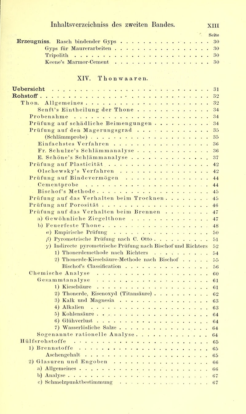 Seite Erzeugniss. Rasch bindender Gyps 30 Gyps für Maurerarbeiten 30 Tripolitli 30 Keene’s Marmor-Cement 30 XIV. Thonwaaren. Uebersicht Rohstoff • Thon. Allgemeines Senft’s Eintheilung der Thone Probenahme Prüfung auf schädliche Beimengungen Prüfung auf den Magerungsgrad (Schlämmprobe) Einfachstes Verfahren Fr. Schulze’s Schlämmanalyse E. Scliöne’s Schlämmanalyse Prüfung auf Plasticität Olschewsky’s Verfahren Prüfung auf Binde vermögen Cementprobe Bischofs Methode Prüfung auf das Verhalten beim Trocknen Prüfung auf Porosität Prüfung auf das Verhalten beim Brennen a) Gewöhnliche Ziegeltlione b) Feuerfeste Thone <{) Empirische Prüfung ß) Pyrometrische Prüfung nach C. Otto y) Indirecte pyrometrische Prüfung nach Bischof und Richters 1) Thonerdemethode nach Richters 2) Thonerde-Kieselsäure-Methode nach Bischof Bischofs Classification Chemische Analyse Gesammtanalyse 1) Kieselsäure 2) Thonerde, Eisenoxyd (Titansäure) 3) Kalk und Magnesia 4) Alkalien 5) Kohlensäure 6) Glühverlust 7) Wasserlösliche Salze Sogenannte rationelle Analyse Hülfsr olistoffe 1) Brennstoffe Aschengehalt 2) Glasuren und Engoben a) Allgemeines b) Analyse c) Sehmelzpunkt.bestimmung 31 32 32 34 34 34 35 35 36 36 37 42 42 44 44 45 45 46 47 47 48 50 51 52 54 55 56 60 61 61 62 63 63 64 64 64 64 65 65 65 66 66 67 67