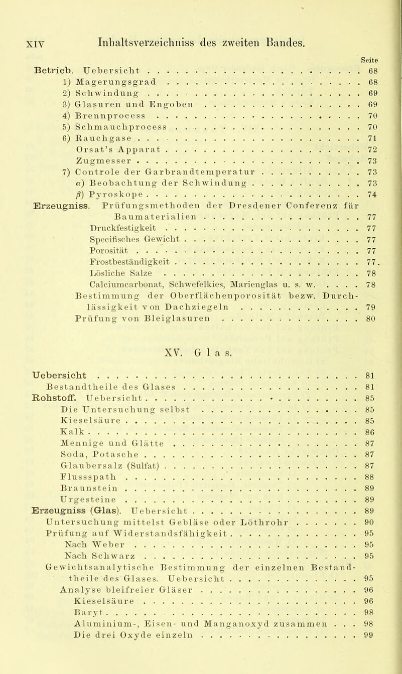 Seite Betrieb. Uebersicht 68 1) Magerungsgrad 68 2) Schwindung 69 3) Glasuren und Engoben 69 4) Brennprocess 70 5) Schraaucliprocess 70 6) Rauchgase 71 Orsat’s Apparat 72 Zugmesser 73 7) Controle der Garbrandtemperatur 73 «) Beobachtung der Schwindung 73 /?) Pjrroskope 74 Erzeugniss. Prüfungsmethoden der Dresdener Conferenz für Baumaterialien 77 Druckfestigkeit 77 Specifisches Gewicht 77 Porosität 77 Frostbeständigkeit 77. Lösliche Salze 78 Calciumcarbonat, Schwefelkies, Marienglas u. s. w 78 Bestimmung der Oberflächenporosität bezw. Durch- lässigkeit von Dachziegeln 79 Prüfung von Bleiglasuren 80 XV. G 1 a s. Uebersicht 81 Bestandtheile des Glases 81 Rohstoff. Uebersicht • 85 Die Untersuchung selbst 85 Kieselsäure 85 Kalk 86 Mennige und Glätte 87 Soda, Potasche 87 Glaubersalz (Sulfat) 87 Flussspath 88 Braunstein 89 Urgesteine 89 Erzeugniss (Glas). Uebersicht 89 Untersuchung mittelst Gebläse oder Löthrohr 90 Prüfung auf Widerstandsfähigkeit 95 Nach Weber 95 Nach Schwarz 95 Gewichtsanalytische Bestimmung der einzelnen Bestand- theile des Glases. Uebersicht 95 Analyse bleifreier Gläser 96 Kieselsäure 96 Baryt 98 Aluminium-, Eisen- und Manganoxyd zusammen ... 98 Die drei Oxyde einzeln 99