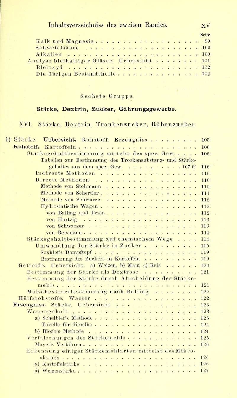 Seite Kalk und Magnesia 99 Schwefelsäure 100 Alkalien 100 Analyse bleihaltiger Gläser. Uebersicht 101 Bleioxyd 102 Die übrigen Bestandteile 102 Sechste Gruppe. Stärke, Dextrin, Zucker, Gährungsgewerbe. XVI. Stärke, Dextrin, Traubenzucker, Rübenzucker. 1) Stärke. Uebersicht. Kobstoff. Erzeugniss 105 Rohstoff. Kartoffeln 106 Stärkegehaltbestimmung mittelst des spec. Gew 106 Tabellen zur Bestimmung des Trockensubstanz- und Stärke- gehaltes aus dem spec. Gew 107 ff. 116 Indirecte Methoden 110 Directe Methoden 110 Methode von Stolimann 110 Methode von Schertier 111 Methode von Schwarze 112 Hydrostatische Wagen 112 von Balling und Eesca 112 von Hurtzig 113 von Schwarzer 113 von Reismann 114 Stärkegehaltbestimmung auf chemischem Wege .... 114 Umwandlung der Stärke in Zucker 115 Soxhlet’s Dampftopf 119 Bestimmung des Zuckers in Kartoffeln 119 Getreide. Uebersicht. a) Weizen, b) Mais, c) Reis 120 Bestimmung der Stärke als Dextrose 121 Bestimmiing der Stärke durch Abscheidung des Stärke- mehls 121 Maischextractbestimmung nach Balling 122 Hülfsrohstoffe. Wasser 122 Erzeugniss. Stärke. Uebersicht 123 Wassergehalt 123 a) Scheibler’s Methode 123 Tabelle für dieselbe 124 b) Bloch’s Methode 124 Verfälschungen des Stärkemehls 125 Mayet’s Verfahren 126 Erkennung einiger Stärkemehlarten mittelst desMikro- skopes 126 «) Kartoffelstärke 126 ß) Weizenstärke 127