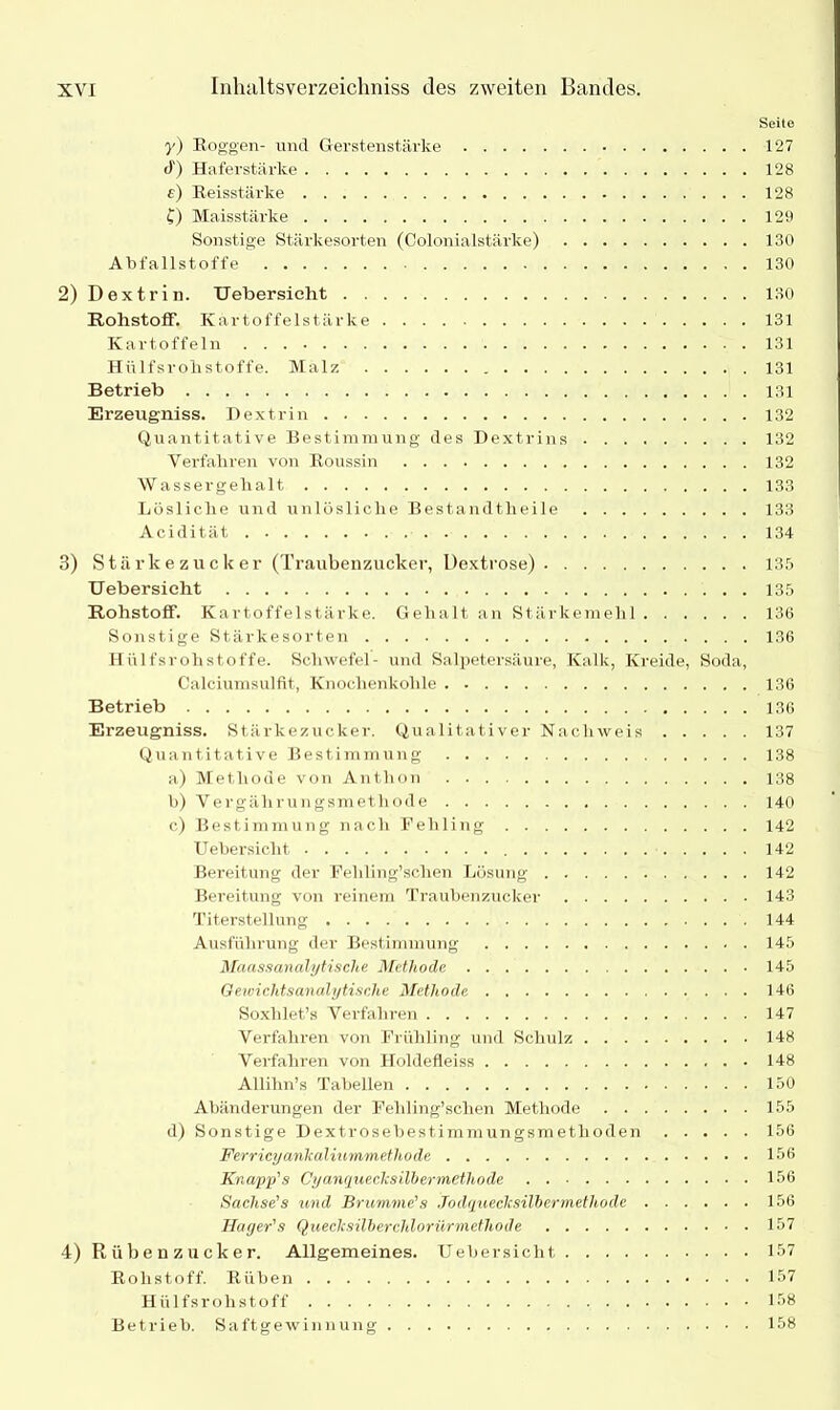 Seite y) Roggen- und Gerstenstärke 127 <t) Haferstärke 128 e) Reisstärke 128 {) Maisstärke 129 Sonstige Stärkesorten (Colonialstärke) 130 Abfallstoffe 130 2) Dextrin. Uebersicht 130 Rohstoff. Kartoffelstärke 131 Kartoffeln 131 Hülfsrolistoffe. Malz 131 Betrieb 131 Erzeugniss. Dextrin 132 Quantitative Bestimmung des Dextrins 132 Verfahren von Roussin 132 Wassergehalt 133 Lösliche und unlösliche Bestandtheile 133 Acidität 134 3) Stärkezucker (Traubenzucker, Dextrose) 135 Uebersicht 135 Rohstoff. Kartoffelstärke. Gehalt an Stärkemehl 136 Sonstige Stärkesorten 136 Hülfsrolistoffe. Schwefel- und Salpetersäure, Kalk, Kreide, Soda, Calciumsulfit, Knochenkohle 136 Betrieb 136 Erzeugniss. Stärkezucker. Qualitativer Nachweis 137 Quantitative Bestimmung 138 a) Methode von Anthon 138 b) Vergälirungsmethode 140 c) Bestimmung nach Fehling 142 Uebersicht 142 Bereitung der Feliling’schen Lösung 142 Bereitung von reinem Traubenzucker 143 Titerstellung 144 Ausführung der Bestimmung 145 Maassanalytische Methode 145 Gewichtsanalytische Methode 146 Soxhlet’s Verfahren 147 Verfahren von Frühling und Schulz 148 Verfahren von Holdefleiss 148 Allihn’s Tabellen 150 Abänderungen der Fehling’schen Methode 155 d) Sonstige Dextrosebestimmungsmetlioden 156 Ferricyanlcaliummethode 156 Knapp's Cyanqueclcsilbermethode 156 Sachse's und Brumme's Jodquecksilbermethode 156 Hager's Queclcsilberchloriirmethode 157 4) Rübenzucker. Allgemeines. Uebersicht 157 Rohstoff. Rüben 157 Hülfsrohstoff 158 Betrieb. Saftgewinnung 158