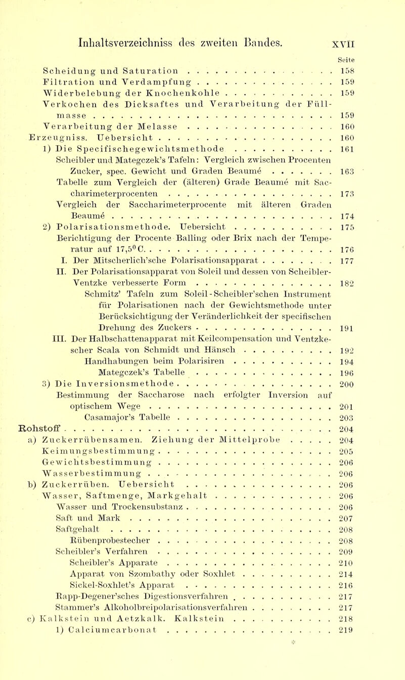 Seite Scheidung und Saturation . . 158 Filtration und Verdampfung 159 Widerbelebung der Knochenkohle 159 Verkochen des Dicksaftes und Verarbeitung der Füll- masse 159 Verarbeitung der Melasse ... ICO Erzeugniss. Uebersicht 160 1) Die Sp>ecifischegewichtsmethode 161 Scheibler und Mategczek’s Tafeln: Vergleich zwischen Procenten Zucker, spec. Gewicht und Graden Beaume 16.3 Tabelle zum Vergleich der (älteren) Grade Beaume mit Sac- charimeterprocenten 173 Vergleich der Saccharimeterprocente mit älteren Graden Beaumd 174 2) Polarisationsmethode. Uebersicht 175 Berichtigung der Procente Balling oder Brix nach der Tempe- ratur auf 17,5° C 176 I. Der Mitscherlich’sche Polarisationsapparat 177 II. Der Polarisationsapparat von Soleil und dessen von Scheibler- Ventzke verbesserte Form 182 Schmitz’ Tafeln zum Soleil - Scheibler’schen Instrument für Polarisationen nach der Gewichtsmethode unter Berücksichtigung der Veränderlichkeit der specifischen Drehung des Zuckers 191 III. Der Halbschattenapparat mit Keilcompensation und Ventzke- scher Scala von Schmidt und Hänsch 192 Handhabungen beim Polarisiren 194 Mategczek’s Tabelle 196 3) Die Inversionsmethode 200 Bestimmung der Saccharose nach erfolgter Inversion auf optischem Wege 201 Casamajor’s Tabelle 203 Rohstoff 204 a) Zuckerrübensamen. Ziehung der Mittelprobe 204 Keimungsbestimmung 205 Gewichtsbestimmung 206 Wasserbestimmung 206 b) Zuckerrüben. Uebersicht 206 Wasser, Saftmenge, Markgehalt 206 Wasser und Trockensubstanz 206 Saft und Mark 207 Saftgehalt 208 Rübenprobestecher 208 Sclieibler’s Verfahren 209 Scheibler’s Apparate 210 Apparat von Szombatliy oder Soxhlet 214 Sickel-Soxhlet’s Apparat 216 Rapp-Degener’sclies Digestionsverfahren ..217 Stammer’s Alkoholbreipolarisationsverfahren 217 c) Kalkstein und Aetzkalk. Kalkstein 218