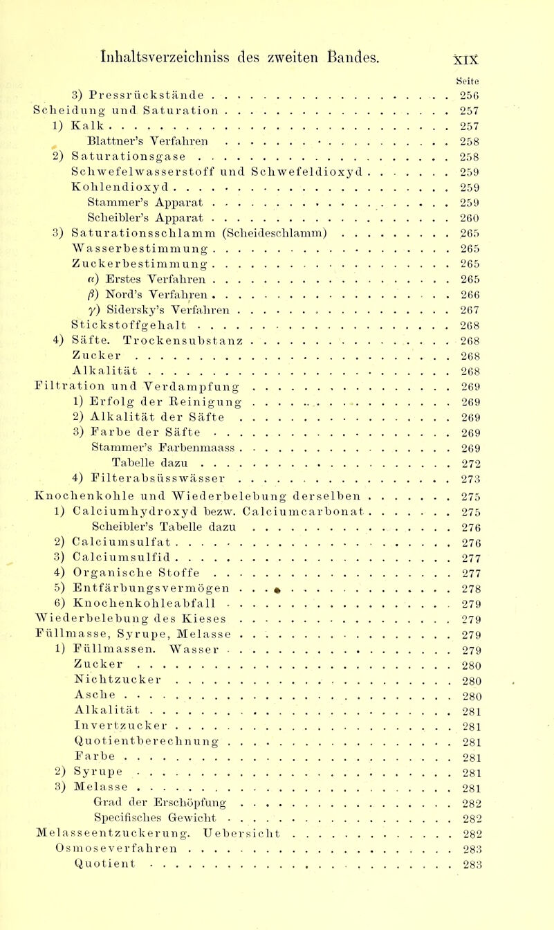 Seite 3) Pressrückstände 256 Scheidung und Saturation 257 1) Kalk 257 Blattner’s Verfahren • 258 2) Saturationsgase 258 Schwefelwasserstoff und Schwefeldioxyd 259 Kohlendioxyd 259 Stammer’s Apparat 259 Sclieibler’s Apparat 260 3) Saturationsschlamm (Scheideschlamm) .265 Wa sserbestimmung 265 Zuckerbestimmung' 265 «) Erstes Verfahren 265 ß) Nord’s Verfahren 266 y) Sidersky’s Verfahren 267 Stickstoffgehalt 268 4) Säfte. Trockensubstanz 268 Zucker 268 Alkalität 268 Filtration und Verdampfung 269 1) Erfolg der Reinigung 269 2) Alkalität der Säfte 269 3) Farbe der Säfte 269 Stammer’s Farbenmaass 269 Tabelle dazu 272 4) Filterabsiisswässer 273 Knochenkohle und Wiederbelebung derselben 275 1) Calciumhydroxyd bezw. Calciumcarbonat 275 Scheibler’s Tabelle dazu 276 2) Calciumsulfat 276 3) Calciumsulfid 277 4) Organische Stoffe 277 5) Entfärbungsvermögen . . . 278 6) Knochenkohleabfall 279 Wiederbelebung des Kieses 279 Füllmasse, Syrupe, Melasse 279 1) Füllmassen. Wasser 279 Zucker 280 Nichtzucker 280 Asche 280 Alkalität 281 Invertzucker 281 Quotientberechnung 281 Farbe 281 2) Syrupe 281 3) Melasse 281 Grad der Erschöpfung 282 Specifisches Gewicht 282 Melasseentzuckerung. Uebersiclit 282 Osmoseverfahren 283 Quotient 283