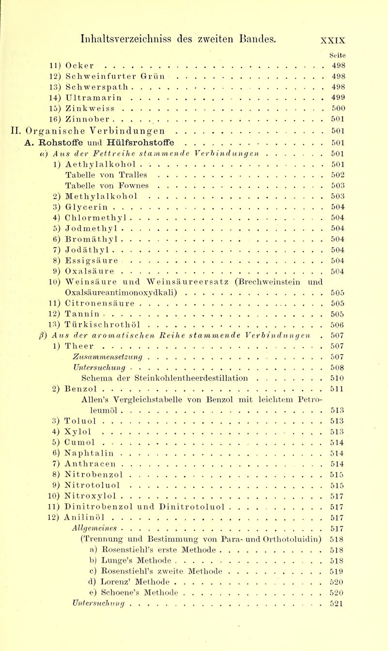 Seite 11) Ocker 498 12) Schweinfurter Grün 498 13) Scliwerspath 498 14) Ultramarin 499 15) Zinkweiss 500 16) Zinnober 501 II. Organische Verbindungen 501 A. Rohstoffe und Hülfsrohstoffe 501 «) der Fettreihe stammende Verbindungen 501 1) Aethylalkohol . 501 Tabelle von Tralles 502 Tabelle von Eownes 503 2) Methylalkohol 503 3) Glycerin 504 4) Chlormethyl 504 5) Jodmethyl 504 6) Bromäthyl 504 7) Jodäthyl 504 8) Essigsäure 504 9) Oxalsäure 504 10) Weinsäure und Weinsäureersatz (Brechweinstein und Oxalsäureantimonoxydkali) 505 11) Citronensäure 505 12) Tannin 505 13) Türkischrothöl 506 ß) Ans der aromatischen Reihe stammende Verbindungen . 507 1) Theer 507 Zusammensetzung 507 Untersuchung 508 Schema der Steinkohlentheerdestillation 510 2) Benzol 511 Allen’s Vergleichstabelle von Benzol mit leichtem Petro- leumöl 513 3) Toluol 513 4) Xylol 513 5) Cumol 514 6) Naphtalin 514 7) Antliracen 514 8) Nitrobenzol 515 9) Nitrotoluol 515 10) Nitroxylol 517 11) Dinitrobenzol und Dinitrotoluol .... 517 12) Anilinöl 517 Allgemeines 517 (Trennung und Bestimmung von Para-und Orthotoluidin) 518 a) Bosenstielil’s erste Methode 518 b) Lunge’s Methode 518 c) Rosenstiehl’s zweite Methode 519 d) Lorenz’ Methode 520 e) Schoene’s Methode 520 Untersuchung 521