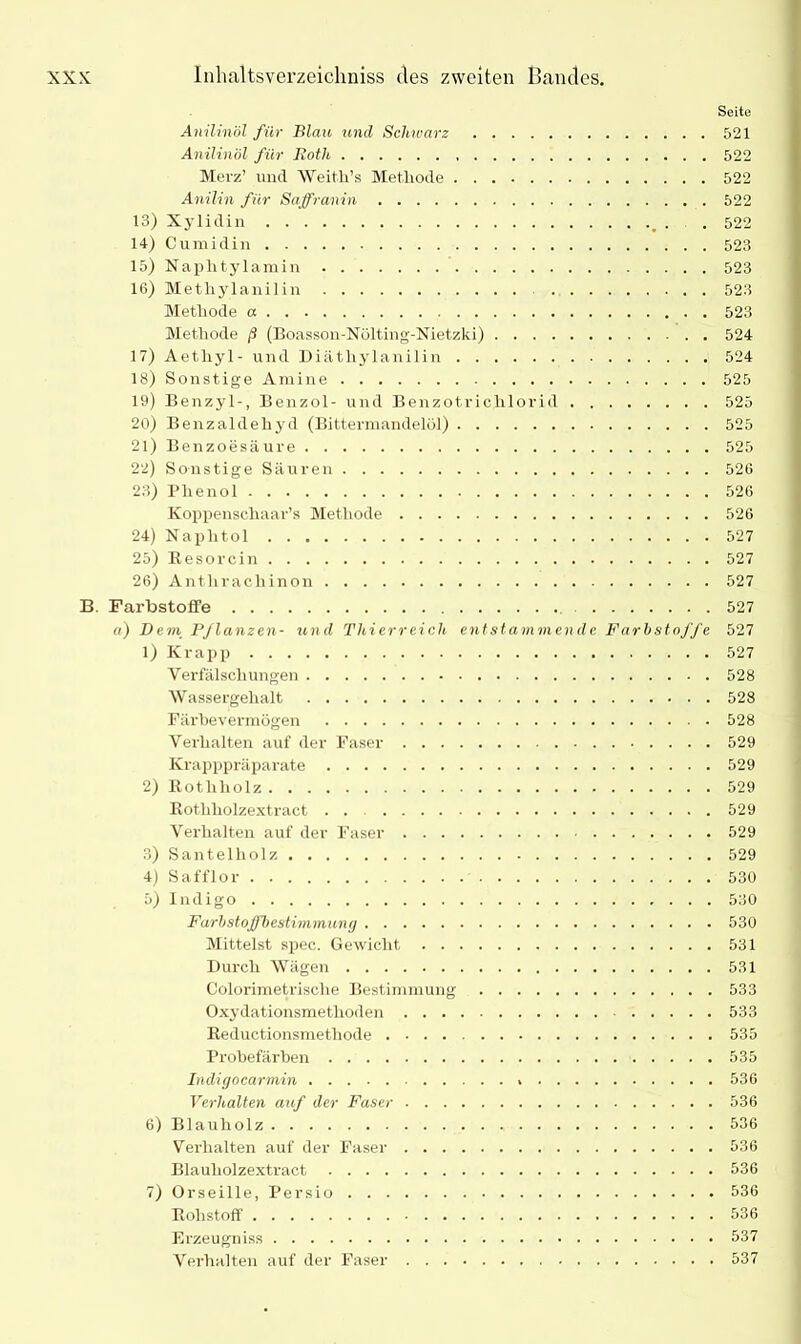 Anilinöl für Blau und Schwarz Anilinöl für Roth Merz’ und Weith’s Methode Anilin für Saffranin 13) Xylidin 14) C u ra i d i n 15) Naphtylamin 16) Methylanilin Methode a Methode ß (Boasson-Nölting-Nietzki) 17) Aetliyl- und Diätliylanilin 18) SonstigeAmine 19) Benzyl-, Benzol- und Benzotriclilorid 20) Benzaldehyd (Bittermandelöl) 21) Benzoesäure 22) Sonstige Säuren 23) Phenol Koppenschaar’s Methode 24) Naplitol 25) Resorcin 26) Antliracliinon B. Farbstoffe a) Dem Pflanzen- und Thierreich entstammende Farbstoffe 1) Krapp Verfälschungen Wassergehalt Färbevermögen Verhalten auf der Faser Krapppräparate 2) Rothliolz Rothholzextract . . Verhalten auf der Faser 3) Santelholz 4) Safflor 5) Indigo Farbstoffbestimmung Mittelst spec. Gewicht Durch Wägen Colorimetrisclie Bestimmung Oxydationsmethoden Reductionsmethode Probefärben Indigocarmin Verhalten auf der Faser 6) Blauholz Verhalten auf der Faser Blauholzextract 7) Orseille, Persio Rohstoff Erzeugniss Verhalten auf der Faser Seite 521 522 522 522 522 523 523 523 523 524 524 525 525 525 525 526 526 526 527 527 527 527 527 527 528 528 528 529 529 529 529 529 529 530 530 530 531 531 533 533 535 535 536 536 536 536 536 536 536 537 537