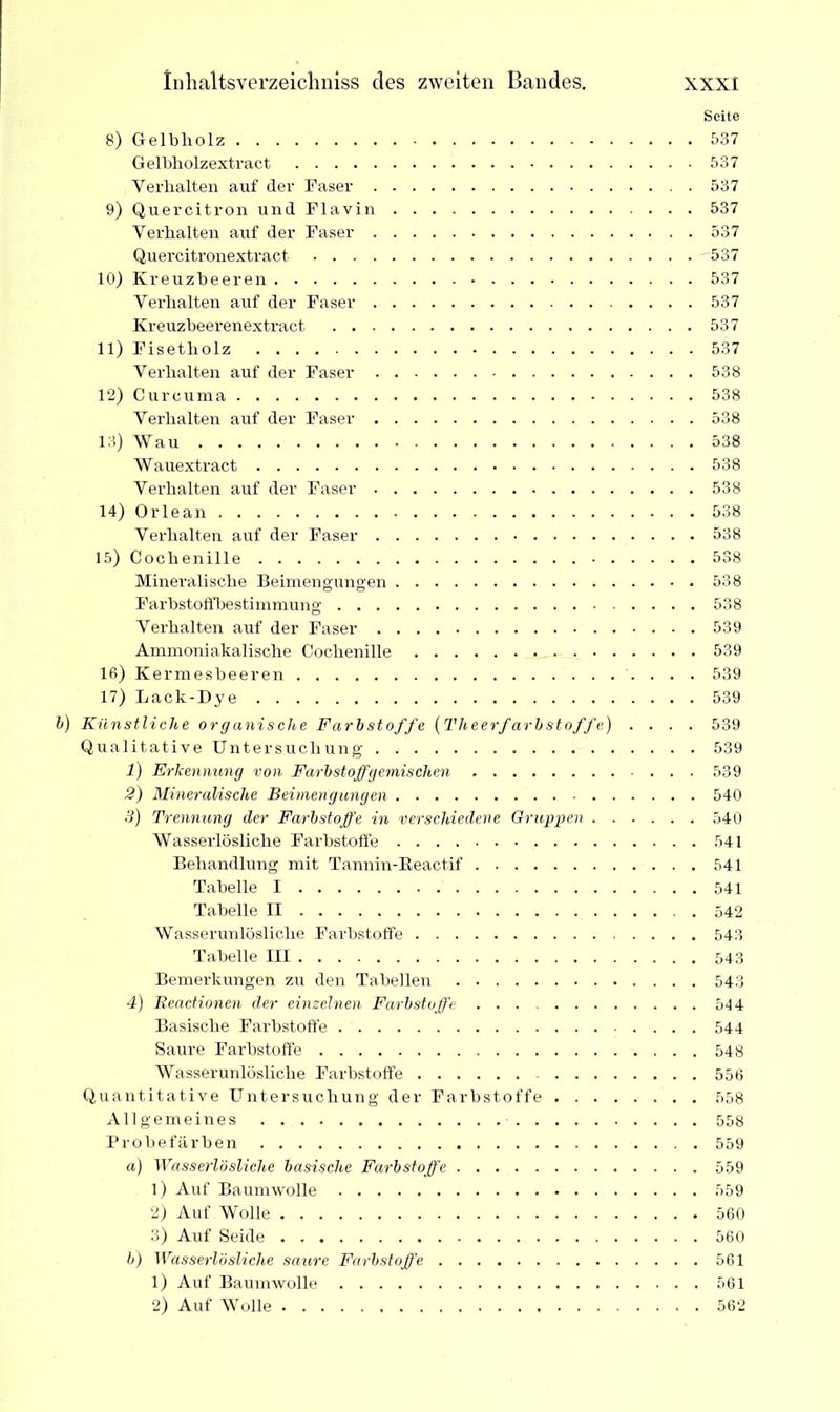 Seite 8) Gelbholz 537 Gelbholzextract 537 Verhalten auf der Faser 537 9) Quercitron und Flavin 537 Verhalten auf der Faser 537 Quercitronextract 537 10) Kreuzheeren 537 Verhalten auf der Faser 537 Kreuzbeerenextract 537 11) Fisetholz 537 Verhalten auf der Faser 538 12) Curcuma 538 Verhalten auf der Faser 538 13) Wau 538 Wauextract 538 Verhalten auf der Faser 538 14) Orlean 538 Verhalten auf der Faser 538 15) Cochenille 538 Mineralische Beimengungen 538 Farbstoffbestimmung 538 Verhalten auf der Faser 539 Ammoniakalische Cochenille 539 16) Kermesbeeren 539 17) Lack-Dye 539 Künstliche organische Farbstoffe (l'heerfarbstoffe) .... 539 Qualitative Untersuchung 539 1) Erkennung von Farbstoffgemischen 539 2) Mineralische Beimengungen 540 .3) Trennung der Farbstoffe in verschiedene Gruppen 540 Wasserlösliche Farbstoffe 541 Behandlung mit Tannin-Beactif 541 Tabelle I 541 Tabelle II 542 Wasserunlösliche Farbstoffe 543 Tabelle III 543 Bemerkungen zu den Tabellen 543 4) Beactionen der einzelnen Farbstoffe 544 Basische Farbstoffe 544 Saure Farbstoffe 548 Wasserunlösliche Farbstoffe 556 Quantitative Untersuchung der Farbstoffe 558 Allgemeines 558 Probefärben 559 a) Wasserlösliche basische Farbstoffe 559 1) Auf Baumwolle 559 2) Auf Wolle 560 3) Auf Seide 560 b) Wasserlösliche saure Farbstoffe 561 1) Auf Baumwolle 561 2) Auf Wolle 562