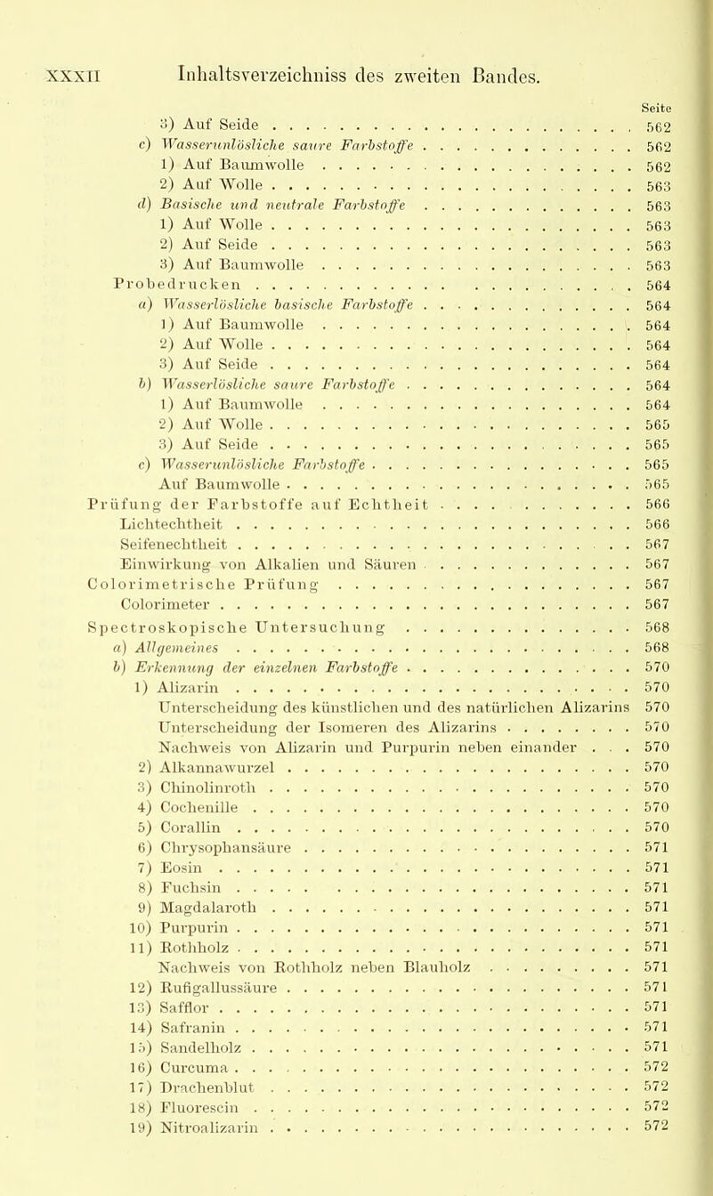 Seite 3) Auf Seide 562 c) Wasserunlösliche saure Farbstoffe 562 1) Auf Baumwolle 562 2) Auf Wolle 563 d) Basische und neutrale Farbstoffe 563 1) Auf Wolle 563 2) Auf Seide 563 3) Auf Baumwolle 563 Probedrucken 564 a) Wasserlösliche basische Farbstoffe 564 1) Auf Baumwolle 564 2) Auf Wolle 564 3) Auf Seide 564 b) Wasserlösliche saure Farbstoffe 564 1) Auf Baumwolle 564 2) Auf Wolle 565 3) Auf Seide 565 c) Wasserunlösliche Farbstoffe 565 Auf Baumwolle 565 Prüfung der Farbstoffe auf Echtheit 566 Lichtechtheit 566 Seifenecbtbeit 567 Einwirkung von Alkalien und Säuren 567 Colorimetrisclie Prüfung 567 Colorimeter 567 Spectroskopiscke Untersuchung 568 a) Allgemeines 568 b) Erkennung der einzelnen Farbstoffe 570 1) Alizarin 570 Unterscheidung des künstlichen und des natürlichen Alizarins 570 Unterscheidung der Isomeren des Alizarins 570 Nachweis von Alizarin und Purpurin neben einander . . 570 2) Alkannawurzel 570 3) Chinolinroth 570 4) Cochenille 570 5) Corallin 570 6) Clirysophansäure 571 7) Eosin 571 8) Fuchsin 571 9) Magdalaroth 571 10) Purpurin 571 11) Rothliolz 571 Nachweis von Rothholz neben Blauholz 571 12) Rufigallussäure 571 13) Safflor 571 14) Safranin 571 15) Sandelholz 571 16) Curcuma ... 572 17) Drachenblut 572 18) Fluorescin 572 19) Nitroalizarin 572