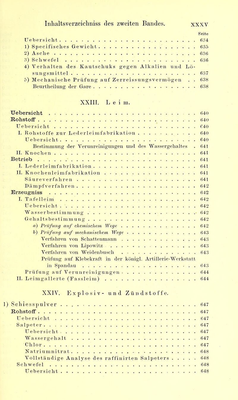 Seite Uebersicht 634 1) Specifisches Gewicht 635 2) Asclie 636 3) Schwefel 636 4) Verhalten des Kautschuks gegen Alkalien und Lö- sungsmittel 637 5) Mechanische Prüfung auf Zerreissungsvermögen . . 638 Beurtheilung der Gare 638 XXIII. Leim. Uebersicht 640 Rohstoff 640 Uebersicht 640 I. Rohstoffe zur Lederleimfabrikation 640 Uebersicht 640 Bestimmung der Verunreinigungen und des Wassergehaltes . 641 II. Knochen 641 Betrieb 641 I. Lederleimfabrikation 641 II. Knochenleimfabrikation 641 Säureverfahren 641 Dämpfverfahren 642 Erzeugniss 642 I. Tafelleim 642 Uebersicht 642 Wasserbestimmung 642 Gehaltsbestimmung 642 a) Prüfung auf chemischem Wege 642 h) Prüfung auf mechanischem Wege 643 Verfahren von Schattenmann 643 Verfahren von Lipowitz 643 Verfahren von Weidenbusch 643 Prüfung auf Klebekraft in der königl. Artillerie-Werkstatt in Spandau . 643 Prüfung auf Verunreinigungen 644 II. Leimgallerte (Fassleim) 644 XXIV. Explosiv- und Zündstoffe. 1) Schiesspulver. . 647 Rohstoff 647 Uebersicht 647 Salpeter 647 Uebersicht 647 Wassergehalt 647 Chlor 647 Natriumnitrat 648 Vollständige Analyse des raffinirten Salpeters 648 Schwefel 648 Uebersicht 648