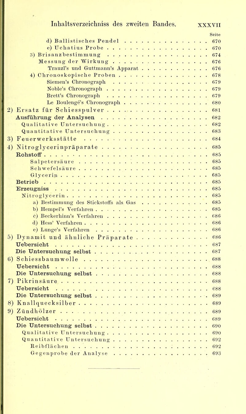 Seite d) Ballistisches Pendel 670 e) Uchatius Probe 670 3) Brisanzbestimmung 674 Messung der Wirkung 676 Trauzl’s und Guttmann’s Apparat 676 4) Clironoskopiscbe Proben 678 Siemen’s Chronograph 679 Noble’s Chronograph 679 Brett’s Chronograph 679 Le Boulenge’s Chronograph 680 2) Ersatz für Schiesspulver 681 Ausführung der Analysen 682 Qualitative Untersuchung 682 Quantitative Untersuchung 683 3) Feuerwerksstätte 684 4) Nitroglycerinpräparate 685 Rohstoff ... 685 Salpetersäure 685 Schwefelsäure 685 Glycerin 685 Betrieb 685 Erzeugniss 685 Nitroglycerin 685 a) Bestimmung des Stickstoffs als Gas 685 b) Hempel’s Verfahren 685 6) Beckerhinn’s Verfahren 686 d) Hess’ Verfahren 686 e) Lunge’s Verfahren 686 5) Dynamit und ähnliche Präparate 686 Uebersicht 687 Die Untersuchung selbst 687 (i) Schiessbaumwolle 688 Uebersicht 688 Die Untersuchung selbst 688 7) Pikrinsäure 688 Uebersicht 688 Die Untersuchung selbst 689 8) Knallquecksilber 689 9) Zündhölzer ... 689 Uebersicht 689 Die Untersuchung selbst 690 Qualitative Untersuchung 690 Quantitative Untersuchung 692 Reibflächen ; 692 Gegenprobe der Analyse 693