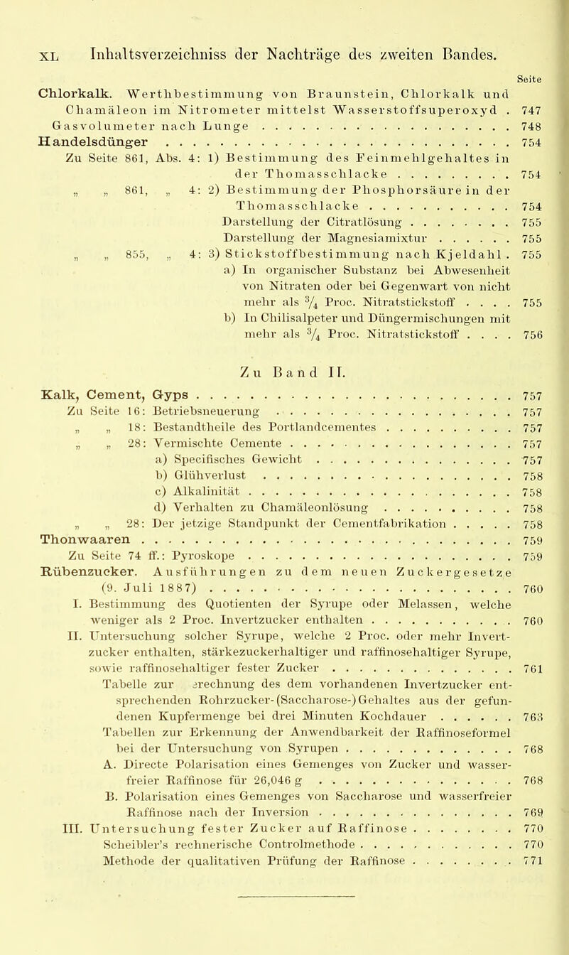 Seite Chlorkalk. Werthbestimmung von Braunstein, Chlorkalk und Chamäleon im Nitrometer mittelst Wasserstoffsuperoxyd . 747 Gasvolumeter nach Lunge 748 Handelsdünger 754 Zu Seite 861, Abs. 4: 1) Bestimmung des E einmelil geh altes in der Thomasschlacke 754 „ „ 861, „ 4: 2) Bestimmung der Phosphorsäure in der Thomasschlacke 754 Darstellung der Citratlösung 755 Darstellung der Magnesiamixtur 755 „ „ 855, „ 4: 3) Stickstoffbestimmung nach Kjeldalil . 755 a) In organischer Substanz bei Abwesenheit von Nitraten oder bei Gegenwart von nicht mehr als 3/4 Proc. Nitratstickstoff' . . . . 755 b) In Chilisalpeter und Düngermischungen mit mehr als 3/4 Proc. Nitratstickstoff .... 756 Zu Band II. Kalk, Cement, Gyps 757 Zu Seite 16: Betriebsneuerung 757 „ „ 18: Bestandteile des Portlandcementes 757 „ „ 28: Vermischte Cemente 757 a) Specifisches Gewicht 757 b) Glühverlust 758 c) Alkalinität 758 d) Verhalten zu Chamäleonlösung 758 „ „ 28: Der jetzige Standpunkt der Cementfabrikation 758 Thonwaaren 759 Zu Seite 74 ff.: Pyroskope 759 Rübenzucker. Ausführungen zu dem neuen Zuckergesetze (9. Juli 1 887) 760 1. Bestimmung des Quotienten der Syrupe oder Melassen, welche weniger als 2 Proc. Invei’tzucker enthalten 760 II. Untersuchung solcher Syrupe, welche 2 Proc. oder mehr Invert- zucker enthalten, stärkezuckerhaltiger und rafflnosehaltiger Syrupe, sowie raffinosehaltiger fester Zucker 761 Tabelle zur erechnung des dem vorhandenen Invertzucker ent- sprechenden Rohrzucker-(Saccharose-) Gehaltes aus der gefun- denen Kupfermenge bei drei Minuten Kochdauer 763 Tabellen zur Erkennung der Anwendbarkeit der Eaffinoseformel bei der Untersuchung von Syrupen 768 A. Directe Polarisation eines Gemenges von Zucker und wasser- freier Raffinose für 26,046 g 768 B. Polarisation eines Gemenges von Saccharose und wasserfreier Raffinose nach der Inversion 769 III. Untersuchung fester Zucker auf Raffinose 770 Scheibler’s rechnerische Controlmethode 770 Methode der qualitativen Prüfung der Raffinose 771