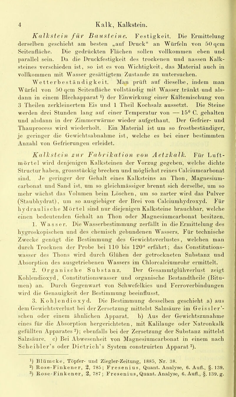 Kalkstein für Bausteine. Festigkeit. Die Ermittelung derselben geschieht am besten „auf Druck“ an Würfeln von 50 qcm Seitenfläche. Die gedrückten Flächen sollen vollkommen eben und parallel sein. Da die Druckfestigkeit des trockenen und nassen Kalk- steines verschieden ist, so ist es von Wichtigkeit, das Material auch in vollkommen mit Wasser gesättigtem Zustande zu untersuchen. Wetterbeständigkeit. Man prüft auf dieselbe, indem man Würfel von 50 qcm Seitenfläche vollständig mit Wasser tränkt und als- dann in einem Blechapparat*) der Einwirkung einer Kältemischung von 3 Theilen zerkleinertem Eis und 1 Theil Kochsalz aussetzt. Die Steine werden drei Stunden lang auf einer Temperatur von — 15° C. gehalten und alsdann in der Zimmerwärme wieder aufgethaut. Der Gefrier- und Thauprocess wird wiederholt. Ein Material ist um so frostbeständiger, je geringer die Gewichtsabnahme ist, welche es bei einer bestimmten Anzahl von Gefrierungen erleidet. Kalkstein zur Fabrikation von Aetzkalk. Für Luft- mörtel wird denjenigen Kalksteinen der Vorzug gegeben, welche dichte Structur haben, grossstückig brechen und möglichst reines Calciumcarbonat sind. Je geringer der Gehalt eines Kalksteins an Thon, Magnesium- carbonat und Sand ist, um so gleichmässiger brennt sich derselbe, um so mehr wächst das Volumen beim Löschen, um so zarter wird das Pulver (Staubhydrat), um so ausgiebiger der Brei von Calciumhydroxyd. Für hydraulische Mörtel sind nur diejenigen Kalksteine brauchbar, welche einen bedeutenden Gehalt an Thon oder Magnesiumcarbonat besitzen. 1. Wasser. Die Wasserbestimmung zerfällt in die Ermittelung des hygroskopischen und des chemisch gebundenen Wassers. Für technische Zwecke genügt <1 ie Bestimmung des Gewichtsverlustes, welchen man durch Trocknen der Probe bei 110 bis 120° erfährt; das Constitutions- wasser des Thons wird durch Glühen der getrockneten Substanz und Absorption des ausgetriebenen Wassers im Chlorcalciumrohr ermittelt. 2. Organische Substanz. Der Gesammtglühverlust zeigt Kohlendioxyd, Constitutionswasser und organische Bestandtheile (Bitu- men) an. Durch Gegenwart von Schwefelkies und Ferroverbindungen wird die Genauigkeit der Bestimmung beeinflusst. 3. Kohlendioxyd. Die Bestimmung desselben geschieht a) aus dem Gewichtsverlust bei der Zersetzung mittelst Salzsäure im Geissler1- schen oder einem ähnlichen Apparat. b) Aus der Gewichtszunahme eines für die Absorption hergerichteten, mit Kalilauge oder Natronkalk gefüllten Apparates2); ebenfalls bei der Zersetzung der Substanz mittelst Salzsäure, c) Bei Abwesenheit von Magnesiumcarbonat in einem nach Scheibler’s oder Dietrich’s System construirten Apparat3). *) Blümcke, Töpfer- und Ziegler-Zeitung, 1885, Nr. 38. 2) Rose-Finkener, 2, 785; Fresenius, Quant. Analyse, 6. Auf!., §. 139. 3) Rose-Finkener, 2,787; Fresenius, Quant. Analyse, 6. Auf!., §. 139. g.