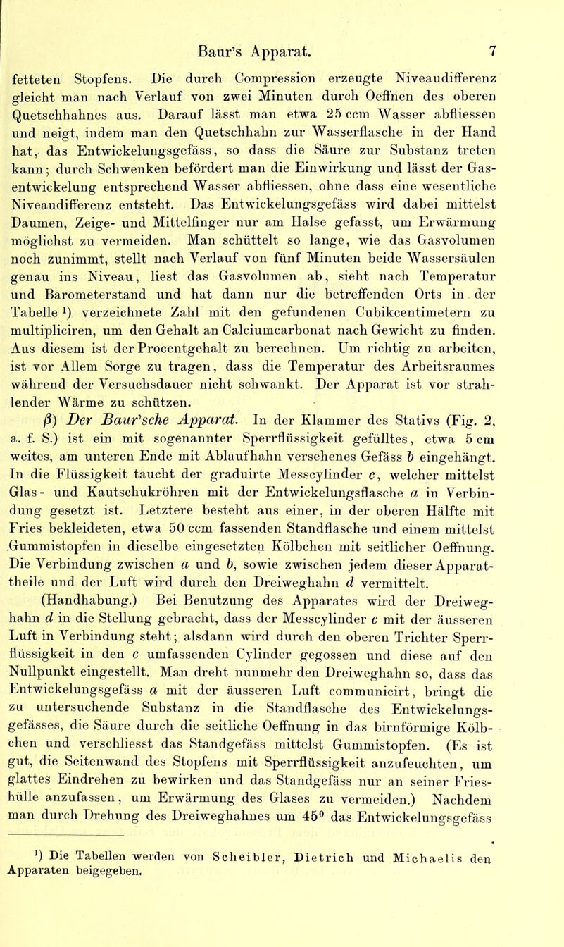 fetteten Stopfens. Die durch Compression erzeugte Niveaudifferenz gleicht man nach Verlauf von zwei Minuten durch Oeffnen des oberen Quetschhahnes aus. Darauf lässt man etwa 25 ccm Wasser abfliessen und neigt, indem man den Quetschhahn zur Wasserflasche in der Hand hat, das Entwickelungsgefäss, so dass die Säure zur Substanz treten kann; durch Schwenken befördert man die Einwirkung und lässt der Gas- entwickelung entsprechend Wasser abfliessen, ohne dass eine wesentliche Niveaudifferenz entsteht. Das Entwickelungsgefäss wird dabei mittelst Daumen, Zeige- und Mittelfinger nur am Halse gefasst, um Erwärmung möglichst zu vermeiden. Man schüttelt so lange, wie das Gasvolumen noch zunimmt, stellt nach Verlauf von fünf Minuten beide Wassersäulen genau ins Niveau, liest das Gasvolumen ab, sieht nach Temperatur und Barometerstand und hat dann nur die betreffenden Orts in der TabelleJ) verzeichnete Zahl mit den gefundenen Cubikcentimetern zu multipliciren, um den Gehalt an Calciumcarbonat nach Gewicht zu finden. Aus diesem ist der Procentgehalt zu berechnen. Um richtig zu arbeiten, ist vor Allem Sorge zu tragen, dass die Temperatur des Arbeitsraumes während der Versuchsdauer nicht schwankt. Der Apparat ist vor strah- lender Wärme zu schützen. ß) Der Baufsche Apparat. In der Klammer des Stativs (Fig. 2, a. f. S.) ist ein mit sogenannter Sperrflüssigkeit gefülltes, etwa 5 cm weites, am unteren Ende mit Ablaufhahn versehenes Gefäss b eingehängt. In die Flüssigkeit taucht der graduirte Messcylinder c, welcher mittelst Glas- und Kautschukröhren mit der Entwickelungsflasche a in Verbin- dung gesetzt ist. Letztere besteht aus einer, in der oberen Hälfte mit Fries bekleideten, etwa 50 ccm fassenden Standflasche und einem mittelst Gummistopfen in dieselbe eingesetzten Kölbchen mit seitlicher Oeffnung. Die Verbindung zwischen a und b, sowie zwischen jedem dieser Apparat- theile und der Luft wird durch den Dreiweghahn d vermittelt. (Handhabung.) Bei Benutzung des Apparates wird der Dreiweg- hahn d in die Stellung gebracht, dass der Messcylinder c mit der äusseren Luft in Verbindung steht; alsdann wird durch den oberen Trichter Sperr- flüssigkeit in den c umfassenden Cylinder gegossen und diese auf den Nullpunkt eingestellt. Man dreht nunmehr den Dreiweghahn so, dass das Entwickelungsgefäss a mit der äusseren Luft communicirt, bringt die zu untersuchende Substanz in die Standflasche des Entwickelungs- gefässes, die Säure durch die seitliche Oeffnung in das bimförmige Kölb- chen und verschliesst das Standgefäss mittelst Gummistopfen. (Es ist gut, die Seitenwand des Stopfens mit Sperrflüssigkeit anzufeuchten, um glattes Eindrehen zu bewirken und das Standgefäss nur an seiner Fries- hülle anzufassen, um Erwärmung des Glases zu vermeiden.) Nachdem man durch Drehung des Dreiweghahnes um 45° das Entwickelungsgefäss ’) Die Tabellen werden von Scheibler, Dietrich und Michaelis den Apparaten beigegeben.