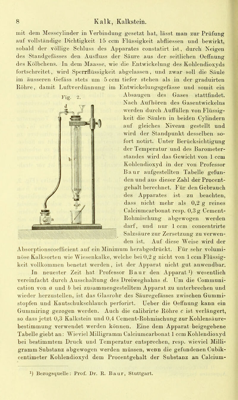 mit dem Messcylinder ia Verbindung gesetzt hat, lässt mari zur Prüfung auf vollständige Dichtigkeit 15 ccm Flüssigkeit abfliessen und bewirkt, sobald der völlige Schluss des Apparates constatirt ist, durch Neigen des Standgefässes den Ausfluss der Säure aus der seitlichen Oeffnung des Kölbchens. In dem Maasse, wie die Entwickelung des Kohlendioxyds fortschreitet, wird Sperrflüssigkeit abgelassen, und zwar soll die Säule im äusseren Gefäss stets um 5 ccm tiefer stellen als in der graduirten Röhre, damit Luftverdünnung im Entwickelungsgefässe und somit ein Absaugen des Gases stattfindet. Nach Auf hören des Gasentwickelns werden durch Auffüllep von Flüssig- keit die Säulen in beiden Cylindern auf gleiches Niveau gestellt und wird der Standpunkt desselben so- fort notirt. Unter Berücksichtigung der Temperatur und des Barometer- standes wird das Gewicht von 1 ccm Kohlendioxyd in der von Professor Baur aufgestellten Tabelle gefun- den und aus dieser Zahl der Procent- gehalt berechnet. Für den Gebrauch des Apparates ist zu beachten, dass nicht mehr als 0,2 g reines Calciumcarbonat resp. 0,3 g Cement- Rohmisclmng abgewogen werden darf, und nur 1 ccm concentrirte Salzsäure zur Zersetzung zu verwen- den ist. Auf diese Weise wird der Absorptionscoefficient auf ein Minimum herabgedrückt. Für sehr volumi- nöse Kalksorten wie Wiesenkalke, welche bei 0,2 g nicht von 1 ccm Flüssig- keit vollkommen benetzt werden, ist der Apparat nicht gut anwendbar. In neuester Zeit hat Professor Baur den Apparat1) wesentlich vereinfacht durch Ausschaltung des Dreiweghahns d. Um die Communi- cation von u und b bei zusammengestelltem Apparat zu unterbrechen und wieder herzustellen, ist das Glasrohr des Säuregefässes zwischen Gummi- stopfen und Kautschukschlauch perforirt. Ueber die Oeffnung kann ein Gummiring gezogen werden. Auch die calibrirte Röhre c ist verlängert, so dass jetzt 0,3 Kalkstein und 0,4 Cement-Rohmischung zur Kohlensäure- bestimmung verwendet werden können. Eine dem Apparat beigegebene Tabelle giebt an: Wieviel Milligramm Calciumcarbonat 1 ccm Kohlendioxyd bei bestimmtem Druck und Temperatur entsprechen, resp. wieviel Milli- gramm Substanz abgewogen werden müssen, wenn die gefundenen Cubik- centimeter Kohlendioxyd dem Procentgehalt der Substanz an Calcium- Fig. 2. B Bezugsquelle: Prof. Dr. R. Baur, Stuttgart.