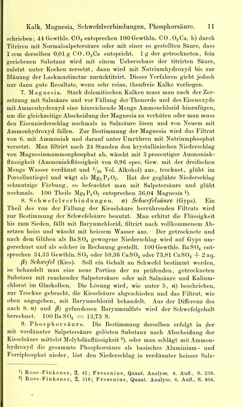 schrieben; 44 Gewthle. C02 entsprechen lOOGewthln. C0.02Ca, b) durch Titriren mit Normalsalpetersäure oder mit einer so gestellten Säure, dass 1 ccm derselben 0,01g C0.02Ca entspricht, lg der getrockneten, fein geriebenen Substanz wird mit einem Ueberscliuss der titrirten Säure, zuletzt unter Kochen zersetzt, dann wird mit Natriumhydroxyd bis zur Bläuung der Lackmustinctur zurücktitrirt. Dieses Verfahren giebt jedoch nur dann gute Resultate, wenn sehr reine, thonfreie Kalke vorliegen. 7. Magnesia. Stark dolomitischen Kalken muss man nach der Zer- setzung mit Salzsäure und vor Fällung der Tlionerde und des Eisenoxyds mit Ammonhydroxyd eine hinreichende Menge Ammonchlorid hinzufügen, um die gleichzeitige Abscheidung der Magnesia zu verhüten oder man muss den Eisenniederschlag nochmals in Salzsäure lösen und von Neuem mit Ammonhydroxyd fällen. Zur Bestimmung der Magnesia wird das Filtrat von 6. mit Ammoniak und darauf unter Umrühren mit Natriumphosphat versetzt. Man filtrirt nach 24 Stunden den krystallinischen Niederschlag von Magnesiumammonphosphat ah, wäscht mit 3 procentiger Ammoniak- flüssigkeit (Ammoniakflüssigkeit von 0,96 spec. Gew. mit der dreifachen Menge Wasser verdünnt und */20 Vol. Alkohol) aus, trocknet, glüht im Porcellantiegel und wägt als Mg2P207. Hat der geglühte Niederschlag schmutzige Färbung, so befeuchtet man mit Salpetersäure und glüht nochmals. 100 Theile Mg2P207 entsprechen 36,04 Magnesia1). 8. Schwefelverbindungen. a) Schwefelsäure (Gyps). Ein Theil des von der Fällung der Kieselsäure herrührenden Filtrats wird zur Bestimmung der Schwefelsäure benutzt. Man erhitzt die Flüssigkeit bis zum Sieden, fällt mit Baryumchlorid, filtrirt nach vollkommenem Ab- setzen heiss und wäscht mit heissem Wasser aus. Der getrocknete und nach dem Glühen als BaS04 gewogene Niederschlag wird auf Gyps um- gerechnet und als solcher in Rechnung gestellt. 100 Gewthle. BaS04 ent- sprechen 34,33 Gewthln. S03 oder 58,36 CaS04 oder 73,81 CaS04 2 aq. ß) Schwefel (Kies). Soll ein Gehalt an Schwefel bestimmt werden, so behandelt man eine neue Portion der zu prüfenden, getrockneten Substanz mit rauchender Salpetersäure oder mit Salzsäure und Kalium- chlorat im Glaskolben. Die Lösung wird, wie unter 5, a) beschrieben, zur Trockne gebracht, die Kieselsäure abgeschieden und das Filtrat, wie oben angegeben , mit Baryumchlorid behandelt. Aus der Differenz des nach 8. «) und ß) gefundenen Baryumsulfats wird der Schwefelgehalt berechnet. 100BaS04 = 13,73 S. 9. Phosphorsäure. Die Bestimmung derselben erfolgt in der mit verdünnter Salpetersäure gelösten Substanz nach Abscheidung der Kieselsäure mittelst Molybdänflüssigkeit 2), oder man schlägt mit Ammon- hydroxyd die gesammte Phosphorsäure als basisches Aluminium- und Ferriphosphat nieder, löst den Niederschlag in verdünnter heisser Salz- 0 Rose-Finkener, 2, 42; Fresenius, Quant. Analyse, 6. Aufl., S. 239. 2) Rose-Finkener, 2, 518; Fresenius, Quant. Analyse, 6. Aufl., S. 404.