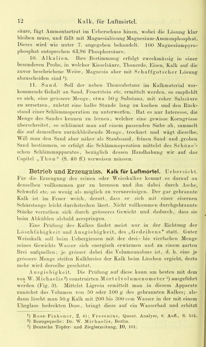 säure, fügt Ammontartrat im Ueberschuss hinzu, wobei die Lösung klar bleiben muss, und fällt mit Magnesialösung Magnesium-Ammonphosphat. Dieses wird wie unter 7. angegeben behandelt. 100 Magnesiumpyro- phosphat entsprechen 63,96 Phosphorsäure. 10. Alkalien. Ihre Bestimmung erfolgt zweckmässig in einer besonderen Probe, in welcher Kieselsäure, Thonerde, Eisen, Kalk auf die zuvor beschriebene Weise, Magnesia aber mit Schaffgotscher Lösung abzuscheiden sind 1). 11. Sand. Soll der neben Thonsubstanz im Kalkmaterial vor- kommende Gehalt an Sand, Feuerstein etc. ermittelt werden, so empfiehlt es sich, eine grössere Menge, etwa 50g Substanz, mit roher Salzsäure zu zersetzen, zuletzt eine halbe Stunde lang zu kochen und den llück- stand einer Schlämmoperation zu unterwerfen. Idat es nur Interesse, die Menge des Sandes kennen zu lernen, welcher eine gewisse Korngrösse überschreitet, so schlämmt man auf einem passenden Siebe ab, sammelt die auf demselben zurückbleibende Menge, trocknet und wägt dieselbe. Will man den Sand aber näher als Staubsand, feinen Sand und groben Sand bestimmen, so erfolgt die Schlämmoperation mittelst des Schöne’- schen Schlämmapparates, bezüglich dessen Plandhabung wir auf das Capitel „Thon“ (S. 40 fl'.) verweisen müssen. Betrieb und Erzeugniss. Kalk für Luftmörtel. Uebersicht. Für die Erzeugung des reinen oder Weisskalkes kommt es darauf an denselben vollkommen gar zu brennen und ihn dabei durch Asche, Schwefel etc. so wenig als möglich zu verunreinigen. Der gar gebrannte Kalk ist im Feuer weich, derart, dass er sich mit einer eisernen Schürstange leicht durchstechen lässt. Nicht vollkommen durchgebrannte Stücke verrathen sich durch grösseres Gewicht und dadurch, dass sie beim Abkühlen alsbald zerspringen. Eine Prüfung des Kalkes findet meist nur in der Richtung der Löschfähigkeit und Ausgiebigkeit, des „Gedeihens“ statt. Guter Weisskalk soll beim Uebergiessen mit der drei- bis vierfachen Menge seines Gewichts Wasser sich energisch erwärmen und zu einem zarten Brei aufquellen; je grösser dabei die Volumzunahme ist, d. h. eine je grössere Menge steifen Kalkbreies der Kalk beim Löschen ergiebt, desto mehr wird derselbe geschätzt. Ausgiebigkeit. Die Prüfung auf diese kann am besten mit dem von W. Michaelis2 3) construirten Mörtelvolumenometer s) ausgeführt werden (Fig. 3). Mittelst Ligroin ermittelt man in diesem Apparate zunächst das Volumen von 50 oder 100 g des gebrannten Kalkes; als- dann löscht man 50 g Kalk mit 200 bis 300 ccm Wasser in der mit einem Uhrglase bedeckten Dose, bringt diese auf ein Wasserbad und erhitzt x) Rose-Finkener, 2, 41; Fresenius, Quant. Analyse, 6. Auf!., S. 551. 2) Bezugsquelle: Dr. W. Michaelis, Berlin. 3) Deutsche Töpfer- und Zieglerzeitung, 10, 101.