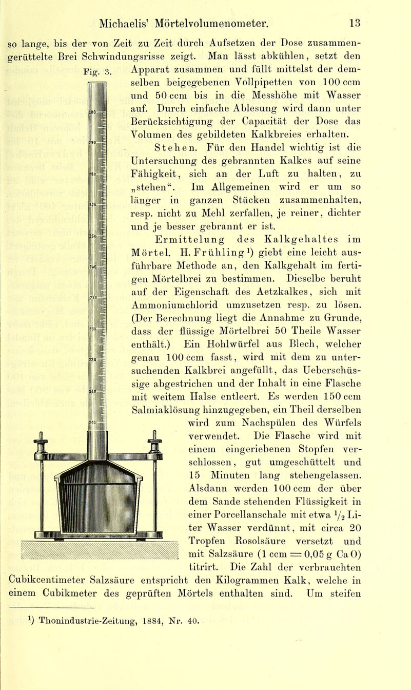 Fis. so lange, bis der von Zeit zu Zeit durch Aufsetzen der Dose zusammen- gerüttelte Brei Schwindungsrisse zeigt. Man lässt ahkühlen, setzt den Apparat zusammen und füllt mittelst der dem- selben beigegebenen Vollpipetten von 100 ccm und 50 ccm bis in die Messhöhe mit Wasser auf. Durch einfache Ablesung wird dann unter Berücksichtigung der Capacität der Dose das Volumen des gebildeten Kalkbreies erhalten. Stehen. Für den Handel wichtig ist die Untersuchung des gebrannten Kalkes auf seine Fähigkeit, sich an der Luft zu halten, zu „stehen“. Im Allgemeinen wird er um so länger in ganzen Stücken Zusammenhalten, resp. nicht zu Mehl zerfallen, je reiner, dichter und je besser gebrannt er ist. Ermittelung des Kalkgehaltes im Mörtel. H. Frühling1) giebt eine leicht aus- führbare Methode an, den Kalkgehalt im ferti- gen Mörtelbrei zu bestimmen. Dieselbe beruht auf der Eigenschaft des Aetzkalkes, sich mit Ammoniumchlorid umzusetzen resp. zu lösen. (Der Berechnung liegt die Annahme zu Grunde, dass der flüssige Mörtelbrei 50 Theile Wasser enthält.) Ein Hohlwürfel aus Blech, welcher genau 100 ccm fasst, wird mit dem zu unter- suchenden Kalkhrei angefüllt, das Ueberschüs- sige abgestrichen und der Inhalt in eine Flasche mit weitem Halse entleert. Es werden 150 ccm Salmiaklösung hinzugegeben, ein Theil derselben wird zum Nachspülen des Würfels verwendet. Die Flasche wird mit einem eingeriebenen Stopfen ver- schlossen , gut umgeschüttelt und 15 Minuten lang stehengelassen. Alsdann werden 100 ccm der über dem Sande stehenden Flüssigkeit in einer Porcellanschale mit etwa y2 Li- ter Wasser verdünnt, mit circa 20 Tropfen Rosolsäure versetzt und mit Salzsäure (1 ccm = 0,05 g Ca 0) titrirt. Die Zahl der verbrauchten Cubikcentimeter Salzsäure entspricht den Kilogrammen Kalk, welche in einem Cuhikmeter des geprüften Mörtels enthalten sind. Um steifen l) Tlionindustrie-Zeitung, 1884, Nr. 40.