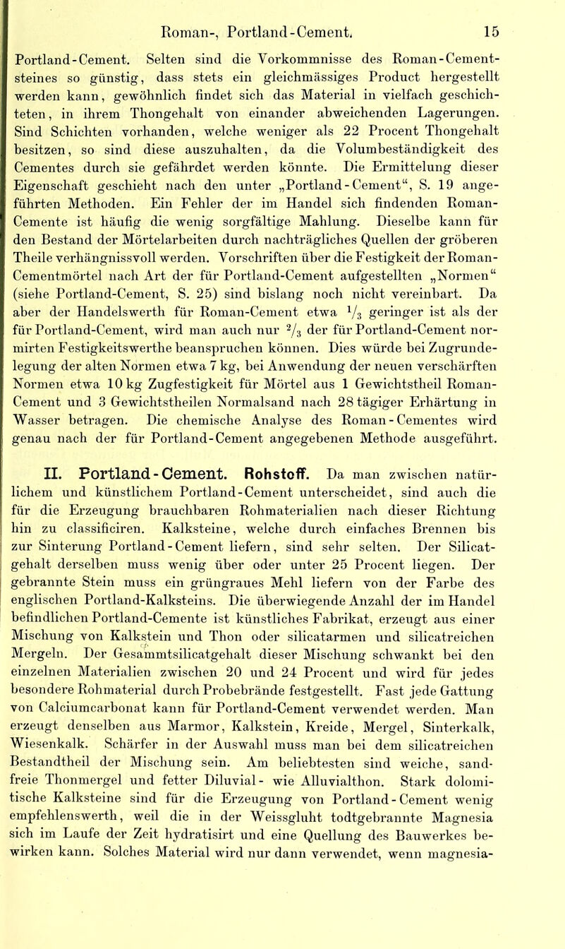 Portland-Cement. Selten sind die Vorkommnisse des Roman-Cement- steines so günstig, dass stets ein gleichmässiges Product hergestellt werden kann, gewöhnlich findet sich das Material in vielfach geschich- teten , in ihrem Thongehalt von einander abweichenden Lagerungen. Sind Schichten vorhanden, welche weniger als 22 Procent Thongehalt besitzen, so sind diese auszuhalten, da die Volumbeständigkeit des Cementes durch sie gefährdet werden könnte. Die Ermittelung dieser Eigenschaft geschieht nach den unter „Portland - Cement“, S. 19 ange- führten Methoden. Ein Fehler der im Handel sich findenden Roman- Cemente ist häufig die wenig sorgfältige Mahlung. Dieselbe kann für den Bestand der Mörtelarbeiten durch nachträgliches Quellen der gröberen Theile verhängnisvoll werden. Vorschriften über die Festigkeit der Roman- Cementmörtel nach Art der für Portland-Cement aufgestellten „Normen“ (siehe Portland-Cement, S. 25) sind bislang noch nicht vereinbart. Da aber der Handelswerth für Roman-Cement etwa V3 geringer ist als der für Portland-Cement, wird man auch nur 2/a der für Portland-Cement nor- mirten Festigkeitswerthe beanspruchen können. Dies würde bei Zugrunde- legung der alten Normen etwa 7 kg, bei Anwendung der neuen verschärften Normen etwa 10 kg Zugfestigkeit für Mörtel aus 1 Gewichtstheil Roman- Cement und 3 Gewichtstheilen Normalsand nach 28 tägiger Erhärtung in Wasser betragen. Die chemische Analyse des Roman-Cementes wird genau nach der für Portland-Cement angegebenen Methode ausgeführt. II. Portland-Cement. Rohstoff. Da man zwischen natür- lichem und künstlichem Portland-Cement unterscheidet, sind auch die für die Erzeugung brauchbaren Rohmaterialien nach dieser Richtung hin zu classificiren. Kalksteine, welche durch einfaches Brennen bis zur Sinterung Portland-Cement liefern, sind sehr selten. Der Silicat- gehalt derselben muss wenig über oder unter 25 Procent liegen. Der gebrannte Stein muss ein grüngraues Mehl liefern von der Farbe des englischen Portland-Kalksteins. Die überwiegende Anzahl der im Handel befindlichen Portland-Cemente ist künstliches Fabrikat, erzeugt aus einer Mischung von Kalkstein und Thon oder silicatarmen und silicatreichen Mergeln. Der Gesammtsilicatgehalt dieser Mischung schwankt bei den einzelnen Materialien zwischen 20 und 24 Procent und wird für jedes besondere Rohmaterial durch Probebrände festgestellt. Fast jede Gattung von Calciumcarbonat kann für Portland-Cement verwendet werden. Man erzeugt denselben aus Marmor, Kalkstein, Kreide, Mergel, Sinterkalk, Wiesenkalk. Schärfer in der Auswahl muss man bei dem silicatreichen Bestandteil der Mischung sein. Am beliebtesten sind weiche, sand- freie Thonmergel und fetter Diluvial- wie Alluvialthon. Stark dolomi- tische Kalksteine sind für die Erzeugung von Portland - Cement wenig empfehlenswerth, weil die in der Weissgluht todtgebrannte Magnesia sich im Laufe der Zeit hydratisirt und eine Quellung des Bauwerkes be- wirken kann. Solches Material wird nur dann verwendet, wenn magnesia-