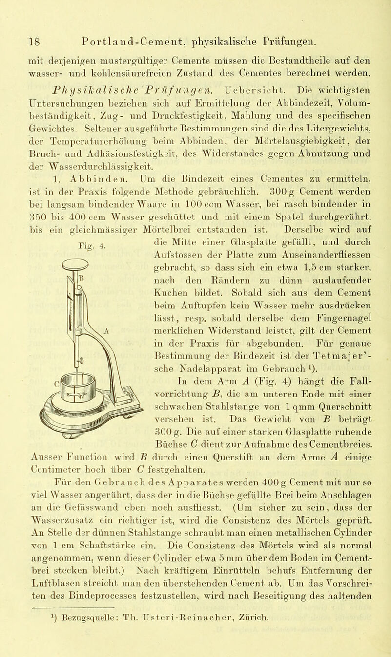 mit derjenigen mustergültiger Gemente müssen die Bestandteile auf den wasser- und kohlensäurefreien Zustand des Cementes berechnet werden. Physikalische Pr ü'fnhgcn. Uebersicht. Die wichtigsten Untersuchungen beziehen sich auf Ermittelung der Abhindezeit, Volum- beständigkeit, Zug- und Druckfestigkeit, Mahlung und des specifischen Gewichtes. Seltener ausgeführte Bestimmungen sind die des Litergewichts, der Temperaturerhöhung beim Abbinden, der Mörtelausgiebigkeit, der Bruch- und Adhäsionsfestigkeit, des Widerstandes gegen Abnutzung und der Wasserdurchlässigkeit. 1. Abbinden. Um die Bindezeit eines Cementes zu ermitteln, ist in der Praxis folgende Methode gebräuchlich. 300 g Cement werden bei langsam bindender Waare in 100 ccm Wasser, bei rasch bindender in 350 bis 400 ccm Wasser geschüttet und mit einem Spatel durchgerührt, bis ein gleichmässiger Mörtelbrei entstanden ist. Derselbe wird auf die Mitte einer Glasplatte gefüllt, und durch Aufstossen der Platte zum Auseinanderfliessen gebracht, so dass sich ein etwa 1,5 cm starker, nach den Rändern zu dünn auslaufender Kuchen bildet. Sobald sich aus dem Cement beim Auftupfen kein Wasser mehr ausdrücken lässt, resp. sobald derselbe dem Fingernagel merklichen Widerstand leistet, gilt der Cement in der Praxis für abgebunden. Für genaue Bestimmung der Bindezeit ist der Tetmajer’- sche Nadelapparat im Gebrauch l). In dem Arm A (Fig. 4) hängt die Fall- vorrichtung B, die am unteren Ende mit einer schwachen Stahlstange von 1 qmm Querschnitt versehen ist. Das Gewicht von B beträgt 300 g. Die auf einer starken Glasplatte ruhende Büchse C dient zur Aufnahme des Cementbreies. Ausser Function wird B durch einen Querstift an dem Arme A einige Centimeter hoch über C festgehalten. Für den Gebrauch des Apparates werden 400g Cement mit nur so viel Wasser angerührt, dass der in die Büchse gefüllte Brei beim Anschlägen an die Gefässwand eben noch ausfiiesst. (Um sicher zu sein, dass der Wasserzusatz ein richtiger ist, wird die Consistenz des Mörtels geprüft. An Stelle der dünnen Stahlstange schraubt man einen metallischen Cylinder von 1 cm Schaftstärke ein. Die Consistenz des Mörtels wird als normal angenommen, wenn dieser Cylinder etwa 5 mm über dem Boden im Cement- brei stecken bleibt.) Nach kräftigem Einrütteln behufs Entfernung der Luftblasen streicht man den überstehenden Cement ab. Um das Vorschrei- ten des Bindeprocesses festzustellen, wird nach Beseitigung des haltenden Q Bezugsquelle: Th. U steri -E. ei nach er, Zürich.