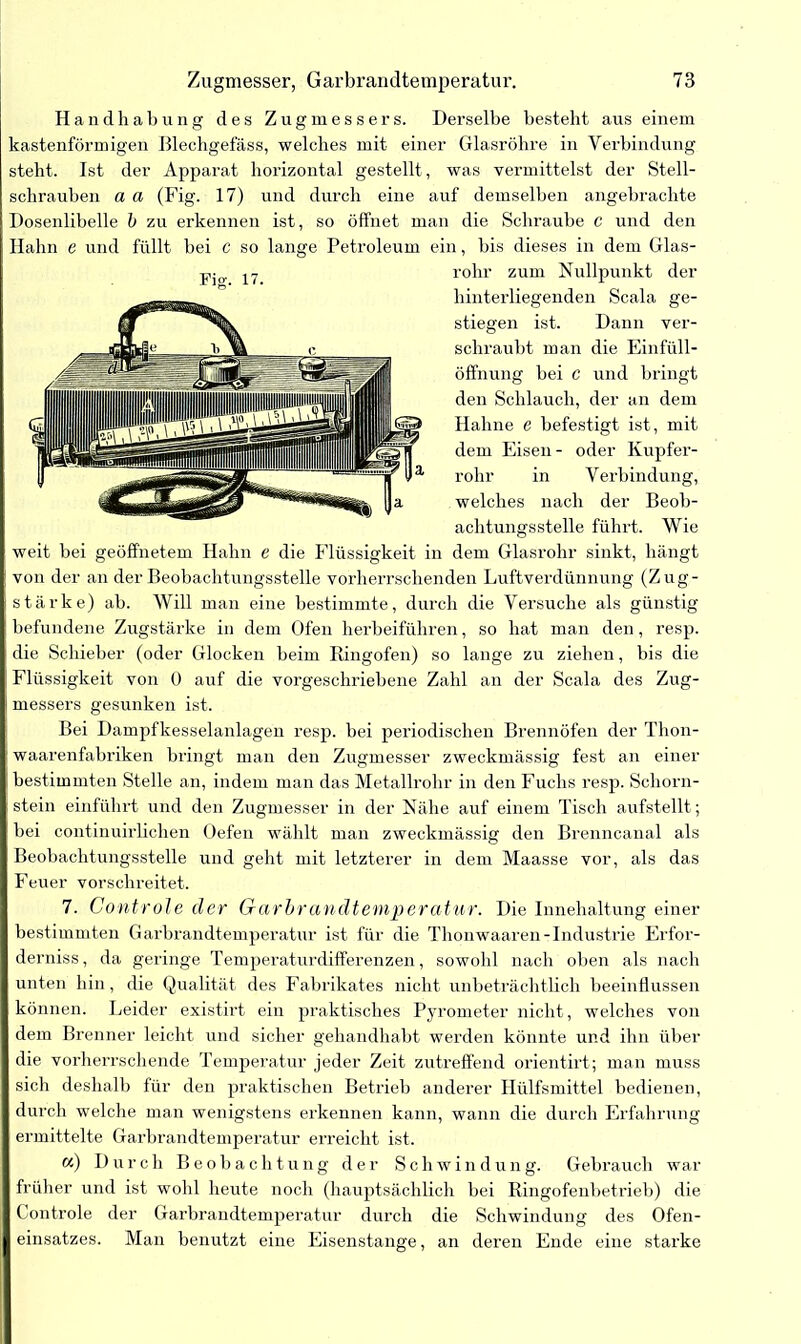 Handhabung des Zugmessers. Derselbe besteht aus einem kastenförmigen ßlechgefäss, welches mit einer Glasröhre in Verbindung steht. Ist der Apparat horizontal gestellt , was vermittelst der Stell- schrauben a a (Fig. 17) und durch eine auf demselben angebrachte Dosenlibelle b zu erkennen ist, so öffnet man die Schraube c und den Hahn e und füllt bei c so lange Petroleum ein, bis dieses in dem Glas- rohr zum Nullpunkt der hinterliegenden Scala ge- stiegen ist. Dann ver- schraubt man die Einfüll- öffnung bei c und bringt den Schlauch, der an dem Hahne e befestigt ist, mit dem Eisen- oder Kupfer- rohr in Verbindung, welches nach der Beob- achtungsstelle führt. Wie weit bei geöffnetem Hahn e die Flüssigkeit in dem Glasrohr sinkt, hängt von der an der Beobachtungsstelle vorherrschenden Luftverdünnung (Zug- stärke) ab. Will man eine bestimmte, durch die Versuche als günstig befundene Zugstärke in dem Ofen herbeiführen, so hat man den, resp. die Schieber (oder Glocken beim Ringofen) so lange zu ziehen, bis die Flüssigkeit von 0 auf die vorgeschriebene Zahl an der Scala des Zug- messers gesunken ist. Bei Dampfkesselanlagen resp. bei periodischen Brennöfen der Thon- waarenfabriken bringt man den Zugmesser zweckmässig fest an einer bestimmten Stelle an, indem man das Metallrohr in den Fuchs resp. Schorn- stein einführt und den Zugmesser in der Nähe auf einem Tisch aufstellt; bei continuirlichen Oefen wählt man zweckmässig den Brenncanal als Beobachtungsstelle und geht mit letzterer in dem Maasse vor, als das Feuer vorschreitet. 7. Controle der Garbrandtemperatur. Die Innehaltung einer bestimmten Garbrandtemperatur ist für die Thonwaaren-Industrie Erfor- derniss, da geringe Temperaturdifferenzen, sowohl nach oben als nach unten hin, die Qualität des Fabrikates nicht unbeträchtlich beeinflussen können. Leider existirt ein praktisches Pyrometer nicht, welches von dem Brenner leicht und sicher gehandhäbt werden könnte und ihn über die vorherrschende Temperatur jeder Zeit zutreffend orientirt; man muss sich deshalb für den praktischen Betrieb anderer Hülfsmittel bedienen, durch welche man wenigstens erkennen kann, wann die durch Erfahrung ermittelte Garbrandtemperatur erreicht ist. «) Durch Beobachtung der Schwindung. Gebrauch war früher und ist wohl heute noch (hauptsächlich bei Ringofenbetrieb) die Controle der Garbrandtemperatur durch die Schwindung des Ofen- einsatzes. Man benutzt eine Eisenstange, an deren Ende eine starke