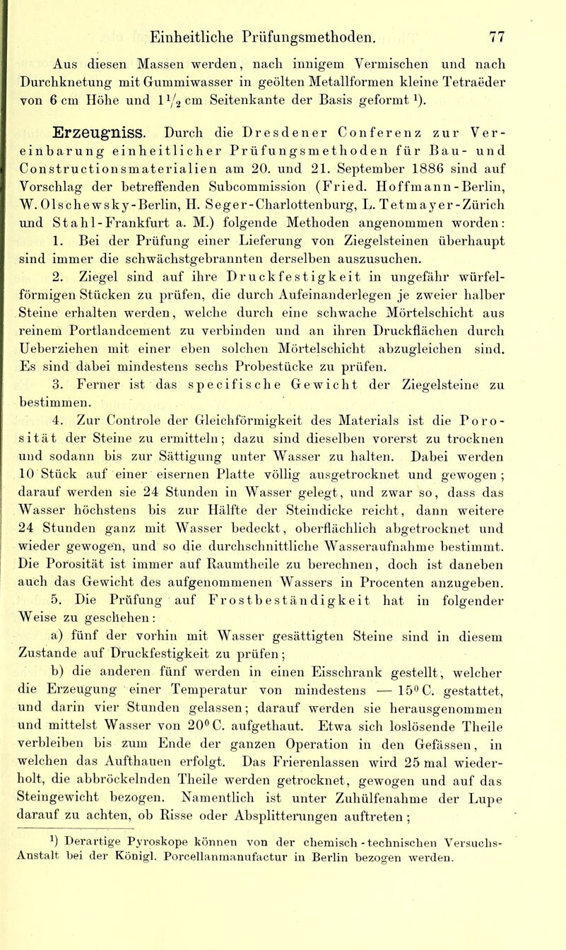 Aus diesen Massen werden, nach innigem Vermischen und nach Durchknetung mit Gummiwasser in geölten Metallformen kleine Tetraeder von 6 cm Höhe und 1 x/2 cm Seitenkante der Basis geformt1). Erzeugniss. Durch die Dresdener Conferenz zur Ver- einbarung einheitlicher Prüfungsmethoden für Bau- und Constructionsmaterialien am 20. und 21. September 1886 sind auf Vorschlag der betreffenden Subcommission (Fried. Hoffmann - Berlin, W. Olschewsky-Berlin, H. Seger-Charlottenburg, L. Tetmayer-Zürich und Stahl-Frankfurt a. M.) folgende Methoden angenommen worden: 1. Bei der Prüfung einer Lieferung von Ziegelsteinen überhaupt sind immer die schwächstgebrannten derselben auszusuchen. 2. Ziegel sind auf ihre Druckfestigkeit in ungefähr würfel- förmigen Stücken zu prüfen, die durch Aufeinanderlegen je zweier halber Steine erhalten werden, welche durch eine schwache Mörtelschicht aus reinem Portlandcement zu verbinden und an ihren Druckflächen durch Ueberziehen mit einer eben solchen Mörtelschicht abzugleichen sind. Es sind dabei mindestens sechs Probestücke zu prüfen. 3. Ferner ist das specifische Gewicht der Ziegelsteine zu bestimmen. 4. Zur Controle der Gleichförmigkeit des Materials ist die Poro- sität der Steine zu ermitteln; dazu sind dieselben vorerst zu trocknen und sodann bis zur Sättigung unter Wasser zu halten. Dabei werden 10 Stück auf einer eisernen Platte völlig ausgetrocknet und gewogen; darauf werden sie 24 Stunden in Wasser gelegt, und zwar so, dass das Wasser höchstens bis zur Hälfte der Steindicke reicht, dann weitere 24 Stunden ganz mit Wasser bedeckt , oberflächlich abgetrocknet und wieder gewogen, und so die durchschnittliche Wasseraufnahme bestimmt. Die Porosität ist immer auf Raumtheile zu berechnen, doch ist daneben auch das Gewicht des aufgenommenen Wassers in Procenten anzugeben. 5. Die Prüfung auf Frostbeständigkeit hat in folgender Weise zu geschehen : a) fünf der vorhin mit Wasser gesättigten Steine sind in diesem Zustande auf Druckfestigkeit zu prüfen; b) die anderen fünf werden in einen Eisschrank gestellt, welcher die Erzeugung einer Temperatur von mindestens -— 15° C. gestattet, und darin vier Stunden gelassen; darauf werden sie herausgenommen und mittelst Wasser von 20° C. aufgethaut. Etwa sich loslösende Theile verbleiben bis zum Ende der ganzen Operation in den Gefässen, in welchen das Aufthauen erfolgt. Das Frierenlassen wird 25 mal wieder- holt, die abbröckelnden Theile werden getrocknet, gewogen und auf das Steingewicht bezogen. Namentlich ist unter Zuhülfenahme der Lupe darauf zu achten, ob Risse oder Absplitterungen auftreten; B Derartige Pvroskope können von der chemisch-technischen Versuchs- Anstalt hei der König!. Porcellanmanufactur in Berlin bezogen werden.