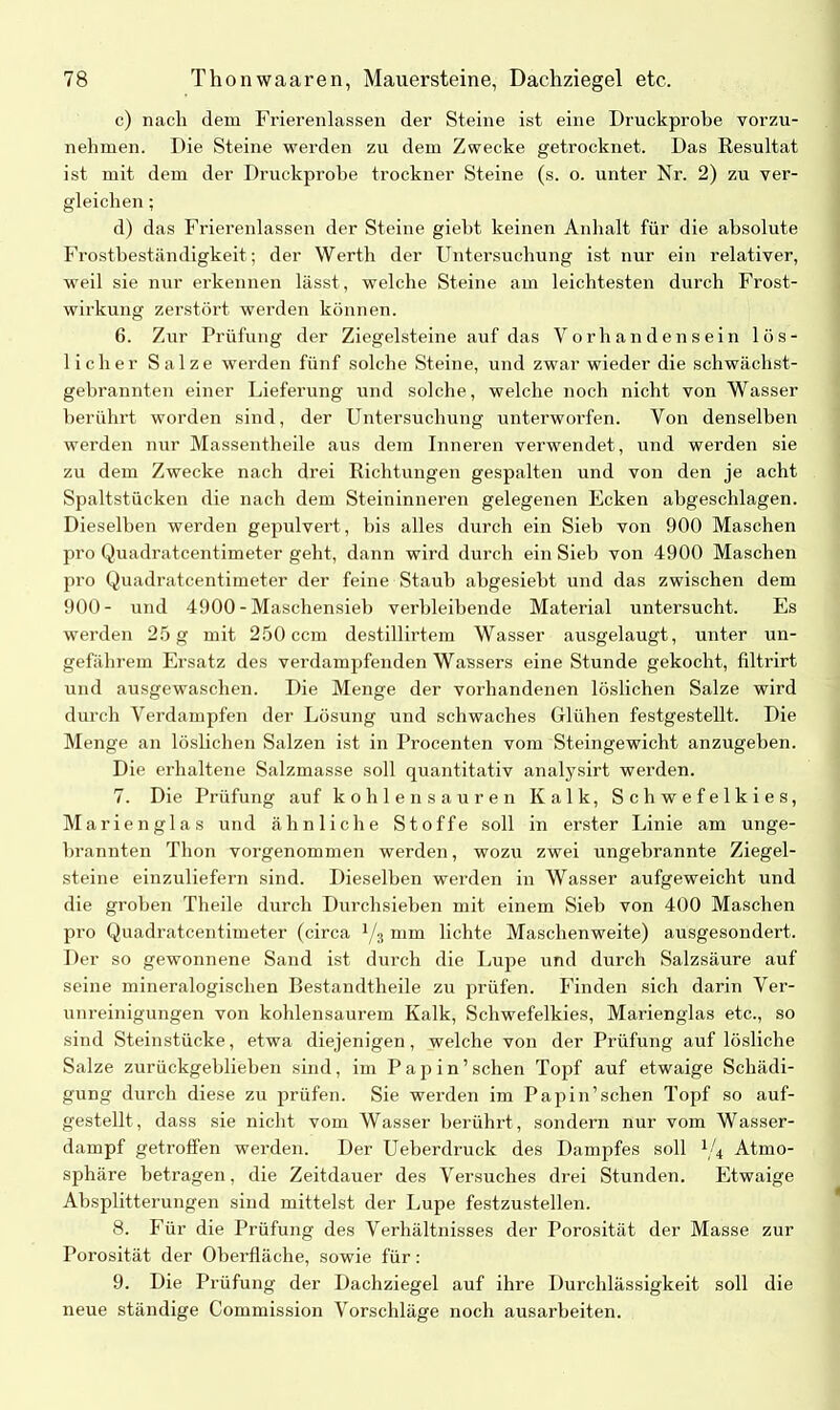c) nach dem Frierenlassen der Steine ist eine Druckprobe vorzu- nehmen. Die Steine werden zu dem Zwecke getrocknet. Das Resultat ist mit dem der Druckprobe trockner Steine (s. o. unter Nr. 2) zu ver- gleichen ; d) das Frierenlassen der Steine giebt keinen Anhalt für die absolute Frostbeständigkeit ; der Werth der Untersuchung ist nur ein relativer, weil sie nur erkennen lässt, welche Steine am leichtesten durch Frost- wirkung zerstört werden können. 6. Zur Prüfung der Ziegelsteine auf das Vorhandensein lös- licher Salze werden fünf solche Steine, und zwar wieder die schwächst- gebrannten einer Lieferung und solche, welche noch nicht von Wasser berührt worden sind, der Untersuchung unterworfen. Von denselben werden nur Massentheile aus dem Inneren verwendet, und werden sie zu dem Zwecke nach drei Richtungen gespalten und von den je acht Spaltstücken die nach dem Steininneren gelegenen Ecken abgeschlagen. Dieselben werden gepulvert, bis alles durch ein Sieb von 900 Maschen pro Quadratcentimeter geht, dann wird durch ein Sieb von 4900 Maschen pro Quadratcentimeter der feine Staub abgesiebt und das zwischen dem 900- und 4900 - Maschensieb verbleibende Material untersucht. Es werden 25 g mit 250 ccm destillirtem Wasser ausgelaugt, unter un- gefährem Ersatz des verdampfenden Wassers eine Stunde gekocht, filtrirt und ausgewaschen. Die Menge der vorhandenen löslichen Salze wird durch Verdampfen der Lösung und schwaches Glühen festgestellt. Die Menge an löslichen Salzen ist in Procenten vom Steingewicht anzugeben. Die erhaltene Salzmasse soll quantitativ analysirt werden. 7. Die Prüfung auf kohlen sauren Kalk, Schwefelkies, Marienglas und ähnliche Stoffe soll in erster Linie am unge- brannten Thon vorgenommen werden, wozu zwei ungebrannte Ziegel- steine einzuliefern sind. Dieselben werden in Wasser aufgeweicht und die groben Theile durch Durchsieben mit einem Sieb von 400 Maschen pro Quadratcentimeter (circa l/% mm lichte Maschenweite) ausgesondert. Der so gewonnene Sand ist durch die Lupe und durch Salzsäure auf seine mineralogischen Ilestandtheile zu prüfen. Finden sich darin Ver- unreinigungen von kohlensaurem Kalk, Schwefelkies, Marienglas etc., so sind Steinstücke, etwa diejenigen, welche von der Prüfung auf lösliche Salze zurückgeblieben sind, im Pap in’sehen Topf auf etwaige Schädi- gung durch diese zu prüfen. Sie werden im Papin’schen Topf so auf- gestellt, dass sie nicht vom Wasser berührt, sondern nur vom Wasser- dampf getroffen werden. Der Ueberdruck des Dampfes soll 1/4 Atmo- sphäre betragen, die Zeitdauer des Versuches drei Stunden. Etwaige Absplitterungen sind mittelst der Lupe festzustellen. 8. Für die Prüfung des Verhältnisses der Porosität der Masse zur Porosität der Oberfläche, sowie für: 9. Die Prüfung der Dachziegel auf ihre Durchlässigkeit soll die neue ständige Commission Vorschläge noch ausarbeiten.