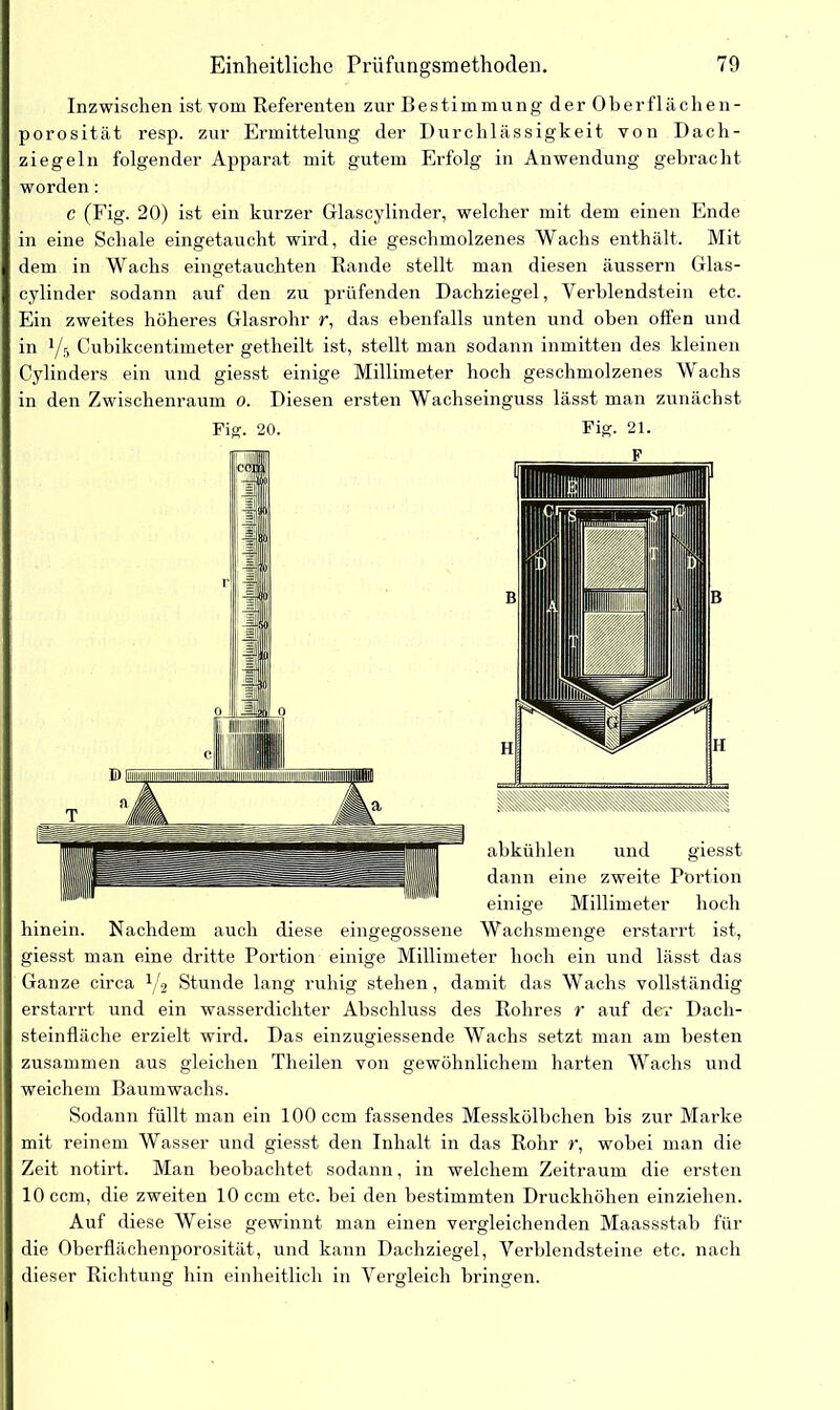 Inzwischen ist vom Referenten zur Bestimmung der Oberflächen - porosität resp. zur Ermittelung der Durchlässigkeit von Dach- ziegeln folgender Apparat mit gutem Erfolg in Anwendung gebracht worden: c (Fig. 20) ist ein kurzer Glascylinder, welcher mit dem einen Ende in eine Schale eingetaucht wird, die geschmolzenes Wachs enthält. Mit dem in Wachs eingetauchten Rande stellt man diesen äussern Glas- cylinder sodann auf den zu prüfenden Dachziegel, Verblendstein etc. Ein zweites höheres Glasrohr r, das ebenfalls unten und oben offen und in 1/5 Cubikcentimeter getheilt ist, stellt man sodann inmitten des kleinen Cylinders ein und giesst einige Millimeter hoch geschmolzenes Wachs in den Zwischenraum 0. Diesen ersten Wachseinguss lässt man zunächst Fig. 20. Fig. 21. F abkühlen und giesst dann eine zweite Portion einige Millimeter hoch hinein. Nachdem auch diese eingegossene Wachsmenge erstarrt ist, giesst man eine dritte Portion einige Millimeter hoch ein und lässt das Ganze circa 1/-2 Stunde lang ruhig stehen, damit das Wachs vollständig erstarrt und ein wasserdichter Abschluss des Rohres r auf der Dach- steinfläche erzielt wird. Das einzugiessende Wachs setzt man am besten zusammen aus gleichen Theilen von gewöhnlichem harten Wachs und weichem Baumwachs. Sodann füllt man ein 100 ccm fassendes Messkölhchen bis zur Marke mit reinem Wasser und giesst den Inhalt in das Rohr r, wobei man die Zeit notirt. Man beobachtet sodann, in welchem Zeitraum die ersten 10 ccm, die zweiten 10 ccm etc. bei den bestimmten Druckhöhen einziehen. Auf diese Weise gewinnt man einen vergleichenden Maassstab für die Oberflächenporosität, und kann Dachziegel, Verblendsteine etc. nach dieser Richtung hin einheitlich in Vergleich bringen.