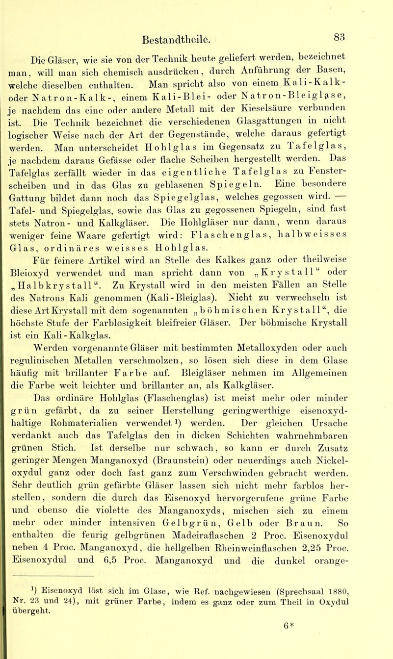 Bestandteile. Die Gläser, wie sie von der Technik heute geliefert werden, bezeichnet man, will man sich chemisch ausdrücken, durch Anführung der Basen, welche dieselben enthalten. Man spricht also von einem Kali-Kalk- oder Natron- Kalk-, einem Kali-Blei- oder N atron-Bleigl{ise, je nachdem das eine oder andere Metall mit der Kieselsäure verbunden ist. Die Technik bezeichnet die verschiedenen Glasgattungen in nicht logischer Weise nach der Art der Gegenstände, welche daraus gefertigt werden. Man unterscheidet Hohlglas im Gegensatz zu lafelglas, je nachdem daraus Gefässe oder flache Scheiben hergestellt werden. Das Tafelglas zerfällt wieder in das eigentliche Tafelglas zu Fenster- scheiben und in das Glas zu geblasenen Spiegeln. Kine besondere Gattung bildet dann noch das Spiegelglas, welches gegossen wird. — Tafel- und Spiegelglas, sowie das Glas zu gegossenen Spiegeln, sind fast stets Natron- und Kalkgläser. Die Hohlgläser nur dann, wenn daraus weniger feine Waare gefertigt wird: Flasch englas, halbweisses Glas, ordinäres weisses Hohlglas. Für feinere Artikel wird an Stelle des Kalkes ganz oder theilweise Bleioxyd verwendet und man spricht dann von „ Krystall “ oder „ Halbkrystall “. Zu Krystall wird in den meisten Fällen an Stelle des Natrons Kali genommen (Kali-Bleiglas). Nicht zu verwechseln ist diese Art Krystall mit dem sogenannten „böhmischen Krystall“, die höchste Stufe der Farblosigkeit bleifreier Gläser. Der böhmische Krystall ist ein Kali - Kalkglas. Werden vorgenannte Gläser mit bestimmten Metalloxyden oder auch regulinischen Metallen verschmolzen, so lösen sich diese in dem Glase häufig mit brillanter Farbe auf. Bleigläser nehmen im Allgemeinen die Farbe weit leichter und brillanter an, als Kalkgläser. Das ordinäre Hohlglas (Flaschenglas) ist meist mehr oder minder grün gefärbt, da zu seiner Herstellung geringwerthige eisenoxyd- haltige Rohmaterialien verwendet *) werden. Der gleichen Ursache verdankt auch das Tafelglas den in dicken Schichten wahrnehmbaren grünen Stich. Ist derselbe nur schwach, so kann er durch Zusatz geringer Mengen Manganoxyd (Braunstein) oder neuerdings auch Nickel- oxydul ganz oder doch fast ganz zum Verschwinden gebracht werden. Sehr deutlich grün gefärbte Gläser lassen sich nicht mehr farblos her- steilen, sondern die durch das Eisenoxyd hervorgerufene grüne Farbe und ebenso die violette des Manganoxyds, mischen sich zu einem mehr oder minder intensiven Gelbgrün, Gelb oder Braun. So enthalten die feurig gelbgrünen Madeiraflaschen 2 Proc. Eisenoxydul neben 4 Proc. Manganoxyd, die hellgelben Rheinweinflaschen 2,25 Proc. Eisenoxydul und 6,5 Proc. Manganoxyd und die dunkel orange- B Eisenoxyd löst sich im Glase, wie Ref. nachgewiesen (Sprechsaal 1880, Nr. 23 und 24), mit grüner Farbe, indem es ganz oder zum Theil in Oxydul übergeht. 6*