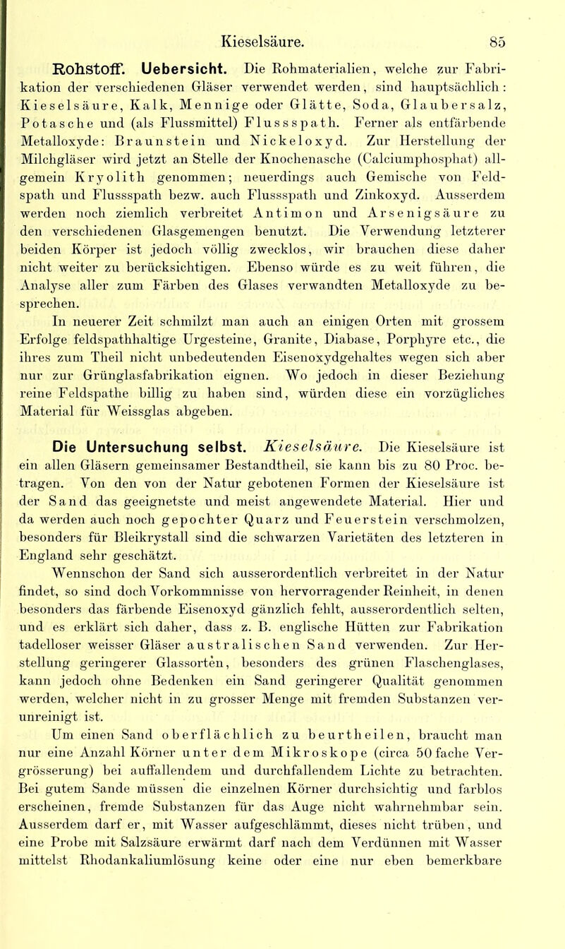 Rohstoff. Uebersicht. Die Rohmaterialien, welche zur Fabri- kation der verschiedenen Gläser verwendet werden, sind hauptsächlich : Kieselsäure, Kalk, Mennige oder Glätte, Soda, Glaubersalz, Potasche und (als Flussmittel) Flussspath. Ferner als entfärbende Metalloxyde: Braunstein und Nickeloxyd. Zur Herstellung der Milchgläser wird jetzt an Stelle der Knochenasche (Calciumphosphat) all- gemein Kryolith genommen; neuerdings auch Gemische von Feld- spath und Flussspath bezw. auch Flussspath und Zinkoxyd. Ausserdem werden noch ziemlich verbreitet Antimon und Arsenigsäure zu den verschiedenen Glasgemengen benutzt. Die Verwendung letzterer beiden Körper ist jedoch völlig zwecklos, wir brauchen diese daher nicht weiter zu berücksichtigen. Ebenso würde es zu weit führen, die Analyse aller zum Färben des Glases verwandten Metalloxyde zu be- sprechen. In neuerer Zeit schmilzt man auch an einigen Orten mit grossem Erfolge feldspathhaltige Urgesteine, Granite, Diabase, Porphyre etc., die ihres zum Theil nicht unbedeutenden Eisenoxydgehaltes wegen sich aber nur zur Grünglasfabrikation eignen. Wo jedoch in dieser Beziehung reine Feldspathe billig zu haben sind, würden diese ein vorzügliches Material für Weissglas abgeben. Die Untersuchung selbst. Kieselsäure. Die Kieselsäure ist ein allen Gläsern gemeinsamer Bestandtheil, sie kann bis zu 80 Proc. be- tragen. Von den von der Natur gebotenen Formen der Kieselsäure ist der Sand das geeignetste und meist angewendete Material. Hier und da werden auch noch gepochter Quarz und Feuerstein verschmolzen, besonders für Bleikrystall sind die schwarzen Varietäten des letzteren in England sehr geschätzt. Wennschon der Sand sich ausserordentlich verbreitet in der Natur findet, so sind doch Vorkommnisse von hervorragender Reinheit, in denen besonders das färbende Eisenoxyd gänzlich fehlt, ausserordentlich selten, und es erklärt sich daher, dass z. B. englische Hütten zur Fabrikation tadelloser weisser Gläser australischen Sand verwenden. Zur Her- stellung geringerer Glassorten, besonders des grünen Flaschenglases, kann jedoch ohne Bedenken ein Sand geringerer Qualität genommen werden, welcher nicht in zu grosser Menge mit fremden Substanzen ver- unreinigt ist. Um einen Sand oberflächlich zu beurtheilen, braucht man nur eine Anzahl Körner unter dem Mikroskope (circa 50 fache Ver- grösserung) bei auffallendem und durchfallendem Lichte zu betrachten. Bei gutem Sande müssen die einzelnen Körner durchsichtig und farblos erscheinen, fremde Substanzen für das Auge nicht wahrnehmbar sein. Ausserdem darf er, mit Wasser aufgeschlämmt, dieses nicht trüben, und eine Probe mit Salzsäure erwärmt darf nach dem Verdünnen mit Wasser mittelst Rhodankaliumlösung keine oder eine nur eben bemerkbare