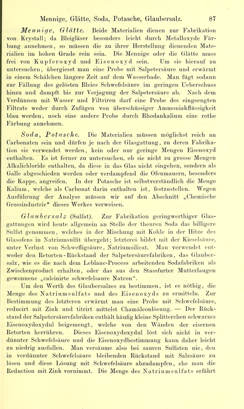 Mennige, Glätte. Beide Materialien dienen zur Fabrikation von Krystall; da Bleigläser besonders leicht durch Metalloxyde Fär- bung annehmen, so müssen die zu ihrer Herstellung dienenden Mate- rialien im hohen Grade rein sein. Die Mennige oder die Glätte muss frei von Kupferoxyd und Eisenoxyd sein. Um sie hierauf zu untersuchen, übergiesst man eine Probe mit Salpetersäure und erwärmt in einem Schälchen längere Zeit auf dem Wasserbade. Man fügt sodann zur Fällung des gelösten Bleies Schwefelsäure im geringen Ueberschuss hinzu und dampft bis zur Yerjagung der Salpetersäure ab. Nach dem Verdünnen mit Wasser und Filtriren darf eine Probe des eingeengten Filtrats weder durch Zufügen von überschüssiger Ammoniakflüssigkeit blau werden, noch eine andere Probe durch Rhodankalium eine rotlie Färbung annehmen. Socla, POtaseine. Die Materialien müssen möglichst reich an Carbonaten sein und dürfen je nach der Glasgattung, zu deren Fabrika- tion sie verwendet werden, kein oder nur geringe Mengen Eisenoxyd enthalten. Es ist ferner zu untersuchen, ob sie nicht zu grosse Mengen Alkalichloride enthalten, da diese in das Glas nicht eingelien, sondern als Galle abgeschieden werden oder verdampfend die Ofenmauern, besonders die Kappe, angreifen. In der Potasche ist selbstverständlich die Menge Kalium, welche als Carbonat darin enthalten ist, festzustellen. Wegen Ausführung der Analyse müssen wir auf den Abschnitt „Chemische Grossindustrie“ dieses Werkes verweisen. Glaubersalz (Sulfat). Zur Fabrikation geringwertliiger Glas- gattungen wird heute allgemein an Stelle der theuren Soda das billigere Sulfat genommen, welches in der Mischung mit Kohle in der Hitze des Glasofens in Natriumsulfit übergeht; letzteres bildet mit der Kieselsäure, unter Verlust von Schwefligsäure, Natriumsilicat. Man verwendet ent- weder den Retorten - Rückstand der Salpetersäurefabriken, das Glauber- salz, wie es die nach dem Leblanc-Process arbeitenden Sodafabriken als Zwischenproduct erhalten, oder das aus den Stassfurter Mutterlaugen gewonnene „calcinirte schwefelsaure Natron“. Um den Werth des Glaubersalzes zu bestimmen, ist es nötliig, die Menge des Natriumsulfats und des Eisenoxyds zu ermitteln. Zur Bestimmung des letzteren erwärmt man eine Probe mit Schwefelsäure, reducirt mit Zink und titrirt mittelst Chamäleonlösung. — Der Rück- stand der Salpetersäurefabriken enthält häufig kleine Splitterchen schwarzes Eisenoxydoxydul beigemengt, welche von den Wänden der eisernen Retorten herrühren. Dieses Eisenoxydoxydul löst sich nicht in ver- dünnter Schwefelsäure und die Eisenoxydbestimmung kann daher leicht zu niedrig ausfallen. Man versäume also bei sauren Sulfaten nie, den in verdünnter Schwefelsäure bleibenden Rückstand mit Salzsäure zu lösen und diese Lösung mit Schwefelsäure abzudampfen, ehe man die Reduction mit Zink vornimmt. Die Menge des Natriumsulfats erfährt