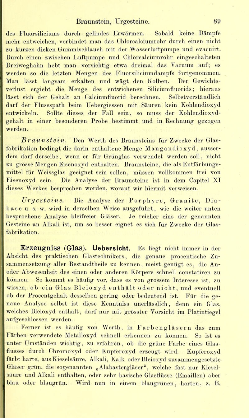 des Fluorsiliciums durch gelindes Erwärmen. Sobald keine Dämpfe mehr entweichen, verbindet man das Chlorcalciumrohr durch einen nicht zu kurzen dicken Gummischlauch mit der Wasserluftpumpe und evacuirt. Durch einen zwischen Luftpumpe und Chlorcalciumrohr eingeschalteten Dreiweghahn hebt man vorsichtig etwa dreimal das Yacuum auf; es werden so die letzten Mengen des Fluorsiliciumdampfs fortgenommen. Man lässt langsam erkalten und wägt den Kolben. Der Gewichts- verlust ergiebt die Menge des entwichenen Siliciumfluorids; hieraus I lässt sich der Gehalt an Calciumfluorid berechnen. Selbstverständlich darf der Flussspath beim Uebergiessen mit Säuren kein Kohlendioxyd entwickeln. Sollte dieses der Fall sein, so muss der Kohlendioxyd- ■ gehalt in einer besonderen Probe bestimmt und in Rechnung gezogen ■ werden. Br aunstein. Den Werth des Braunsteins für Zwecke der Glas- 1 fabrikation bedingt die darin enthaltene Menge Mangandioxyd; ausser- I dem darf derselbe, wenn er für Grünglas verwendet werden soll, nicht I zu grosse Mengen Eisenoxyd enthalten. Braunsteine, die als Entfärbungs- I mittel für Weissglas geeignet sein sollen, müssen vollkommen frei von K Eisenoxyd sein. Die Analyse der Braunsteine ist in dem Capitel XI I dieses Werkes besprochen worden, worauf wir hiermit verweisen. Urgesteine. Die Analyse der Porphyre, Granite, Dia- I base u. s. w. wird in derselben Weise ausgeführt, wie die weiter unten I besprochene Analyse bleifreier Gläser. Je reicher eins der genannten 1 Gesteine an Alkali ist, um so besser eignet es sich für Zwecke der Glas- I fabrikation. Erzeugniss (Glas). Uebersicht. Es liegt nicht immer in der I Absicht des praktischen Glastechnikers, die genaue procentische Zu- sammensetzung aller Bestandtheile zu kennen, meist genügt es, die An- oder Abwesenheit des einen oder anderen Körpers schnell constatiren zu I können. So kommt es häufig vor, dass es von grossem Interesse ist, zu || wissen, ob ein Glas Bleioxyd enthält oder nicht, und eventuell | ob der Procentgehalt desselben gering oder bedeutend ist. Für die ge- | naue Analyse selbst ist diese Kenntniss unerlässlich, denn ein Glas, | welches Bleioxyd enthält, darf nur mit grösster Vorsicht im Platintiegel | aufgeschlossen werden. Ferner ist es häufig von Werth, in Farben gläsern das zum || Färben verwendete Metalloxyd schnell erkennen zu können. So ist es unter Umständen wichtig, zu erfahren, ob die grüne Farbe eines Glas- flusses durch Chromoxyd oder Kupferoxyd erzeugt wird. Kupferoxyd färbt harte, aus Kieselsäure, Alkali, Kalk oder Bleioxyd zusammengesetzte I Gläser grün, die sogenannten „Alabastergläser“, welche fast nur Iviesel- ! säure und Alkali enthalten, oder sehr basische Glasflüsse (Emaillen) aber i blau oder blaugrün. Wird nun in einem blaugrünen, harten, z. B.