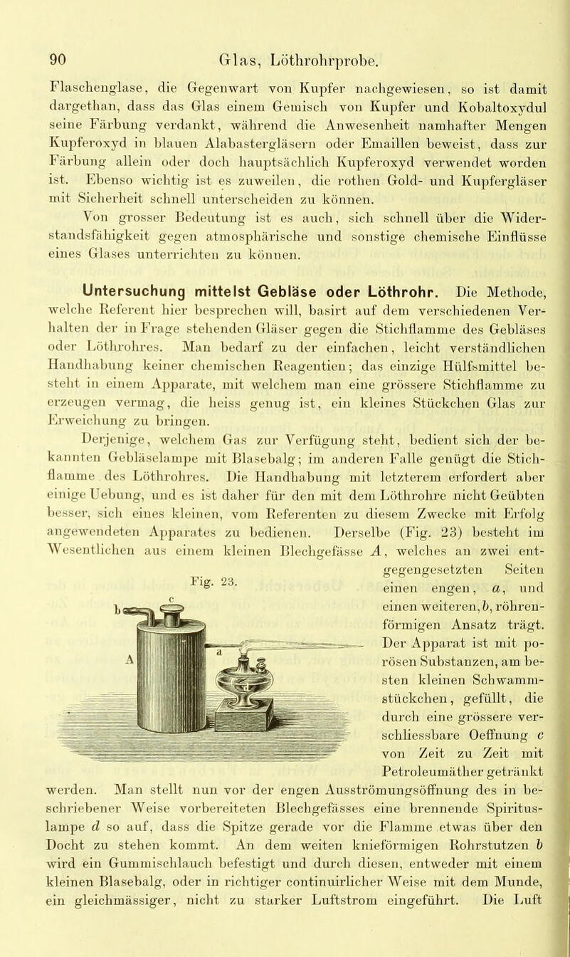 Flaschenglase, die Gegenwart von Kupfer nachgewiesen, so ist damit dargethan, dass das Glas einem Gemisch von Kupfer und Kobaltoxydul seine Färbung verdankt, während die Anwesenheit namhafter Mengen Kupferoxyd in blauen Alabastergläsern oder Emaillen beweist, dass zur Färbung allein oder doch hauptsächlich Kupferoxyd verwendet worden ist. Ebenso wichtig ist es zuweilen, die rothen Gold- und Kupfergläser mit Sicherheit schnell unterscheiden zu können. Von grosser Bedeutung ist es auch, sich schnell über die Wider- standsfähigkeit gegen atmosphärische und sonstige chemische Einflüsse eines Glases unterrichten zu können. Untersuchung mittelst Gebläse oder Löthrohr. Die Methode, welche Referent hier besprechen will, basirt auf dem verschiedenen Ver- halten der in Frage stehenden Gläser gegen die Stichflamme des Gebläses oder Lüthrohres. Man bedarf zu der einfachen, leicht verständlichen Handhabung keiner chemischen Reagentien; das einzige Iliilfsmittel be- steht in einem Apparate, mit welchem man eine grössere Stichflamme zu erzeugen vermag, die heiss genug ist, ein kleines Stückchen Glas zur Erweichung zu bringen. Derjenige, welchem Gas zur Verfügung steht, bedient sich der be- kannten Gebläselampe mit Blasebalg; im anderen Falle genügt die Stich- flamme des Lüthrohres. Die Handhabung mit letzterem erfordert aber einige Uebung, und es ist daher für den mit dem Löthrohre nicht Geübten besser, sich eines kleinen, vom Referenten zu diesem Zwecke mit Erfolg angewendeten Apparates zu bedienen. Derselbe (Fig. 23) besteht im Wesentlichen aus einem kleinen Blechgefässe A, welches an zwei ent- gegengesetzten Seiten einen engen, «, und einen weiteren, b, röhren- förmigen Ansatz trägt. Der Ajiparat ist mit po- rösen Substanzen, am be- sten kleinen Schwamm- stückchen , gefüllt, die durch eine grössere ver- schliessbare Oeffnung c von Zeit zu Zeit mit Petroleumäther getränkt werden. Man stellt nun vor der engen Ausströmungsöffhung des in be- schriebener Weise vorbereiteten Blechgefässes eine brennende Spiritus- lampe d so auf, dass die Spitze gerade vor die Flamme etwas über den Docht zu stehen kommt. An dem weiten knieförmigen Rohrstutzen b wird ein Gummischlauch befestigt und durch diesen, entweder mit einem kleinen Blasebalg, oder in richtiger continuirlicher Weise mit dem Munde, ein gleichmässiger, nicht zu starker Luftstrom eingeführt. Die Luft