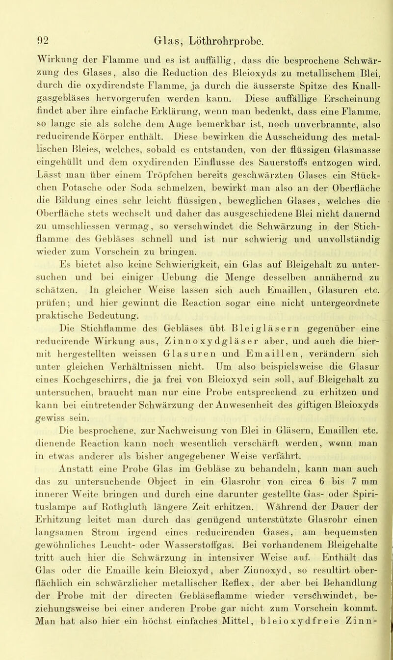 Wirkung der Flamme und es ist auffällig, dass die besprochene Schwär- zung des Glases, also die Reduction des Bleioxyds zu metallischem Blei, durch die oxydirendste Flamme, ja durch die äusserste Spitze des Knall- gasgebläses hervorgerufen werden kann. Diese auffällige Erscheinung findet aber ihre einfache Erklärung, wenn man bedenkt, dass eine Flamme, so lange sie als solche dem Auge bemerkbar ist, noch unverbrannte, also reducirende Körper enthält. Diese bewirken die Ausscheidung des metal- lischen Bleies, welches, sobald es entstanden, von der flüssigen Glasmasse eingehüllt und dem oxydireiulen Einflüsse des Sauerstoffs entzogen wird. Lässt man über einem Tröpfchen bereits geschwärzten Glases ein Stück- chen Potasche oder Soda schmelzen, bewirkt man also an der Oberfläche die Bildung eines sehr leicht flüssigen, beweglichen Glases, welches die Oberfläche stets wechselt und daher das ausgeschiedene Blei nicht dauernd zu umschliessen vermag, so verschwindet die Schwärzung in der Stich- flamme des Gebläses schnell und ist nur schwierig und unvollständig wieder zum Vorschein zu bringen. Es bietet also keine Schwierigkeit, ein Glas auf Bleigehalt zu unter- suchen und bei einiger Uebung die Menge desselben annähernd zu schätzen. In gleicher Weise lassen sich auch Emaillen, Glasuren etc. prüfen; und hier gewinnt die Reaction sogar eine nicht untergeordnete praktische Bedeutung. Die Stichflamme des Gebläses übt Bleigläsern gegenüber eine reducirende Wirkung aus, Zinnoxydgläser aber, und auch die hier- mit hergestellten weissen Glasuren und Emaillen, verändern sich unter gleichen Verhältnissen nicht. Um also beispielsweise die Glasur eines Kochgeschirrs, die ja frei von Bleioxyd sein soll, auf Bleigehalt zu untersuchen, braucht man nur eine Probe entsprechend zu erhitzen und kann bei eintretender Schwärzung der Anwesenheit des giftigen Bleioxyds gewiss sein. Die besprochene, zur Nachweisung von Blei in Gläsern, Emaillen etc. dienende Reaction kann noch wesentlich verschärft werden, wenn man in etwas anderer als bisher angegebener Weise verfährt. Anstatt eine Probe Glas im Gebläse zu behandeln, kann man auch das zu untersuchende Object in ein Glasrohr von circa 6 bis 7 mm innerer Weite bringen und durch eine darunter gestellte Gas- oder Spiri- tuslampe auf Rothgluth längere Zeit erhitzen. Während der Dauer der Erhitzung leitet man durch das genügend unterstützte Glasrohr einen langsamen Strom irgend eines reducirenden Gases, am bequemsten gewöhnliches Leucht- oder Wasserstoffgas. Bei vorhandenem Bleigehalte tritt auch hier die Schwärzung in intensiver Weise auf. Enthält das Glas oder die Emaille kein Bleioxyd, aber Zinnoxyd, so resultirt ober- flächlich ein schwärzlicher metallischer Reflex, der aber bei Behandlung der Probe mit der directen Gebläseflamme wieder verschwindet, be- ziehungsweise bei einer anderen Probe gar nicht zum Vorschein kommt. Man hat also hier ein höchst einfaches Mittel, bleioxydfreie Zinn-