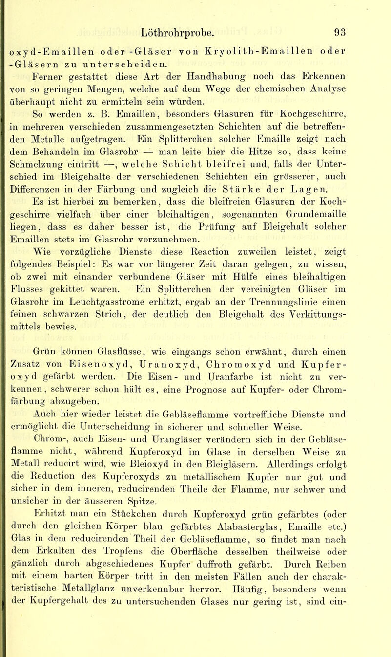 oxyd-Emaillen oder - Gläser von Kryolith-Emaillen oder -Gläsern zu unterscheiden. Ferner gestattet diese Art der Handhabung noch das Erkennen von so geringen Mengen, welche auf dem Wege der chemischen Analyse überhaupt nicht zu ermitteln sein würden. So werden z. B. Emaillen, besonders Glasuren für Kochgeschirre, in mehreren verschieden zusammengesetzten Schichten auf die betreffen- den Metalle aufgetragen. Ein Splitterchen solcher Emaille zeigt nach dem Behandeln im Glasrohr — man leite hier die Hitze so, dass keine Schmelzung eintritt —, welche Schicht bleifrei und, falls der Unter- schied im Bleigehalte der verschiedenen Schichten ein grösserer, auch Differenzen in der Färbung und zugleich die Stärke der Lagen. Es ist hierbei zu bemerken, dass die bleifreien Glasuren der Koch- geschirre vielfach über einer bleihaltigen, sogenannten Grundemaille liegen, dass es daher besser ist, die Prüfung auf Bleigehalt solcher Emaillen stets im Glasrohr vorzunehmen. Wie vorzügliche Dienste diese Reaction zuweilen leistet, zeigt folgendes Beispiel: Es war vor längerer Zeit daran gelegen, zu wissen, ob zwei mit einander verbundene Gläser mit Hülfe eines bleihaltigen Flusses gekittet waren. Ein Splitterchen der vereinigten Gläser im Glasrohr im Leuchtgasstrome erhitzt, ergab an der Trennungslinie einen feinen schwarzen Strich, der deutlich den Bleigehalt des Verkittungs- mittels bewies. Grün können Glasflüsse, wie eingangs schon erwähnt, durch einen Zusatz von Eisenoxyd, Uranoxyd, Chromoxyd und Kupfer- oxyd gefärbt werden. Die Eisen- und Uranfarbe ist nicht zu ver- kennen, schwerer schon hält es, eine Prognose auf Kupfer- oder Chrom- färbung abzugeben. Auch hier wieder leistet die Gebläseflamme vortreffliche Dienste und ermöglicht die Unterscheidung in sicherer und schneller Weise. Chrom-, auch Eisen- und Urangläser verändern sich in der Gebläse- flamme nicht, während Kupferoxyd im Glase in derselben Weise zu Metall reducirt wird, wie Bleioxyd in den Bleigläsern. Allerdings erfolgt die Reduction des Kupferoxyds zu metallischem Kupfer nur gut und sicher in dem inneren, reducirenden Theile der Flamme, nur schwer und unsicher in der äusseren Spitze. Erhitzt man ein Stückchen durch Kupferoxyd grün gefärbtes (oder durch den gleichen Körper blau gefärbtes Alabasterglas, Emaille etc.) Glas in dem reducirenden Theil der Gebläseflamme, so findet man nach dem Erkalten des Tropfens die Oberfläche desselben theilweise oder gänzlich durch abgeschiedenes Kupfer duffroth gefärbt. Durch Reiben mit einem harten Körper tritt in den meisten Fällen auch der charak- teristische Metallglanz unverkennbar hervor. Häufig, besonders wenn der Kupfergehalt des zu untersuchenden Glases nur gering ist, sind ein-