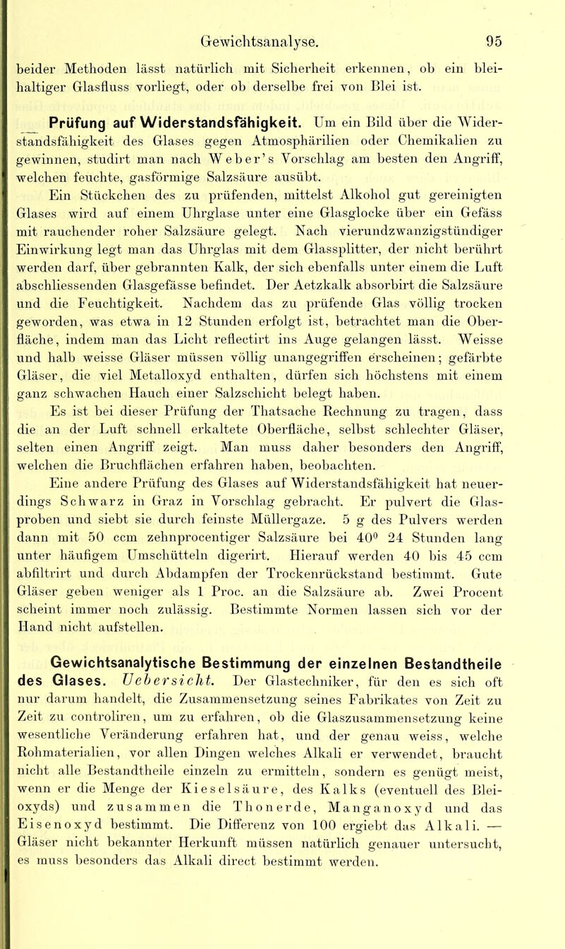 beider Methoden lässt natürlich mit Sicherheit erkennen, oh ein blei- haltiger Glasfluss vorliegt, oder ob derselbe frei von Blei ist. Prüfung auf Widerstandsfähigkeit. Um ein Bild über die Wider- standsfähigkeit des Glases gegen Atmosphärilien oder Chemikalien zu gewinnen, studirt man nach Weber’s Vorschlag am besten den Angriff, welchen feuchte, gasförmige Salzsäure ausübt. Ein Stückchen des zu prüfenden, mittelst Alkohol gut gereinigten Glases wird auf einem Uhrglase unter eine Glasglocke über ein Gefäss mit rauchender roher Salzsäure gelegt. Nach vierundzwanzigstündiger Einwirkung legt man das Uhrglas mit dem Glassplitter, der nicht berührt werden darf, über gebrannten Kalk, der sich ebenfalls unter einem die Luft abschliessenden Glasgefässe befindet. Der Aetzkalk absorbirt die Salzsäure und die Feuchtigkeit. Nachdem das zu prüfende Glas völlig trocken geworden, was etwa in 12 Stunden erfolgt ist, betrachtet man die Ober- fläche, indem man das Licht reflectirt ins Auge gelangen lässt. Weisse und halb weisse Gläser müssen völlig unangegriffen erscheinen; gefärbte Gläser, die viel Metalloxyd enthalten, dürfen sich höchstens mit einem ganz schwachen Hauch einer Salzschicht belegt haben. Es ist bei dieser Prüfung der Thatsache Rechnung zu tragen, dass die an der Luft schnell erkaltete Oberfläche, selbst schlechter Gläser, selten einen Angriff zeigt. Man muss daher besonders den Angriff, welchen die Bruchflächen erfahren haben, beobachten. Eine andere Prüfung des Glases auf Widerstandsfähigkeit hat neuer- dings Schwarz in Graz in Vorschlag gebracht. Er pulvert die Glas- proben und siebt sie durch feinste Müllergaze. 5 g des Pulvers werden dann mit 50 ccm zehnprocentiger Salzsäure bei 40° 24 Stunden lang unter häufigem Umschütteln digerirt. Hierauf werden 40 Ins 45 ccm abfiltrirt und durch Abdampfen der Trockenrückstand bestimmt. Gute Gläser geben weniger als 1 Proc. an die Salzsäure ab. Zwei Procent scheint immer noch zulässig. Bestimmte Normen lassen sich vor der Hand nicht aufstellen. Gewichtsanalytische Bestimmung der einzelnen Bestandteile des Glases. TJ eb er sieht. Der Glastechniker, für den es sich oft nur darum handelt, die Zusammensetzung seines Fabrikates von Zeit zu Zeit zu controliren, um zu erfahren, ob die Glaszusammensetzung keine wesentliche Veränderung erfahren hat, und der genau weiss, welche Rohmaterialien, vor allen Dingen welches Alkali er verwendet, braucht nicht alle Bestandtheile einzeln zu ermitteln, sondern es genügt meist, wenn er die Menge der Kieselsäure, des Kalks (eventuell des Blei- oxyds) und zusammen die Thonerde, Manganoxyd und das Eisenoxyd bestimmt. Die Differenz von 100 ergiebt das Alkali. — Gläser nicht bekannter Herkunft müssen natürlich genauer untersucht, es muss besonders das Alkali direct bestimmt werden.