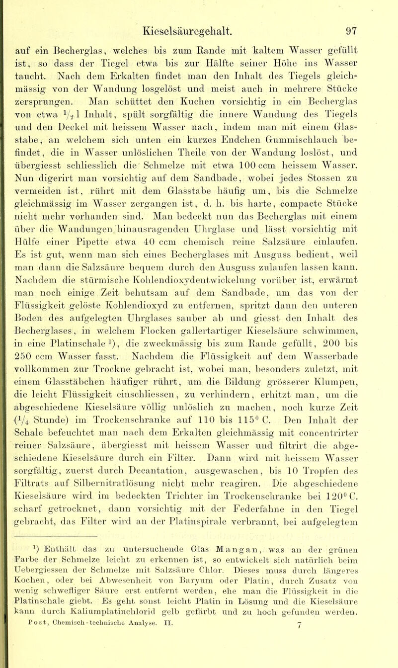 auf ein Becherglas, welches his zum Bande mit kaltem Wasser gefüllt ist, so dass der Tiegel etwa his zur Hälfte seiner Höhe ins Wasser taucht. Nach dem Erkalten findet man den Inhalt des Tiegels gleich- massig von der Wandung losgelöst und meist auch in mehrere Stücke zersprungen. Man schüttet den Kuchen vorsichtig in ein Becherglas von etwa 1/'31 Inhalt, spült sorgfältig die innere Wandung des Tiegels und den Deckel mit heissem Wasser nach, indem man mit einem Glas- stabe , an welchem sich unten ein kurzes Endchen Gummischlauch be- findet , die in Wasser unlöslichen Theile von der Wandung loslöst, und übergiesst schliesslich die'Schmelze mit etwa 100 ccm heissem Wasser. Nun digerirt man vorsichtig auf dem Sandbade, wobei jedes Stossen zu vermeiden ist, rührt mit dem Glasstabe häufig um, bis die Schmelze gleiclimässig im Wasser zergangen ist, d. h. bis harte, compacte Stücke nicht mehr vorhanden sind. Man bedeckt nun das Becherglas mit einem über die Wandungen hinausragenden Uhrglase und lässt vorsichtig mit Hülfe einer Pipette etwa 40 ccm chemisch reine Salzsäure einlaufen. Es ist gut, wenn man sich eines Becherglases mit Ausguss bedient, weil man dann die Salzsäure bequem durch den Ausguss zulaufen lassen kann. Nachdem die stürmische Kohlendioxydentwickelung vorüber ist, erwärmt man noch einige Zeit behutsam auf dem Sandbade, um das von der Flüssigkeit gelöste Kohlendioxyd zu entfernen, spritzt dann den unteren Boden des aufgelegten Uhrglases sauber ab und giesst den Inhalt des Becherglases, in welchem Flocken gallertartiger Kieselsäure schwimmen, in eine Platinschale1), die zweckmässig bis zum Bande gefüllt, 200 bis 250 ccm Wasser fasst. Nachdem die Flüssigkeit auf dem Wasserbade vollkommen zur Trockne gebracht ist, wobei man, besonders zuletzt, mit einem Glasstäbchen häufiger rührt, um die Bildung grösserer Klumpen, die leicht Flüssigkeit einschliessen, zu verhindern, erhitzt man, um die abgeschiedene Kieselsäure völlig unlöslich zu machen, noch kurze Zeit (1/4 Stunde) im Trockenschranke auf 110 bis 115° C. Den Inhalt der Schale befeuchtet man nach dem Erkalten gleiclimässig mit concentrirter reiner Salzsäure, übergiesst mit heissem Wasser und filtrirt die abge- schiedene Kieselsäure durch ein Filter. Dann wird mit heissem Wasser sorgfältig, zuerst durch Decantation, ausgewaschen, bis 10 Tropfen des Filtrats auf Silbernitratlösung nicht mehr reagiren. Die abgeschiedene Kieselsäure wird im bedeckten Trichter im Trockenschranke bei 120°C. scharf getrocknet, dann vorsichtig mit der Federfahne in den Tiegel gebracht, das Filter wird an der Platinspirale verbrannt, bei aufgelegtem a) Enthält das zu untersuchende Glas Mang an, was an der grünen Farbe der Schmelze leicht zu erkennen ist, so entwickelt sich natürlich beim Uebergiessen der Schmelze mit Salzsäure Chlor. Dieses muss durch längeres Kochen, oder bei Abwesenheit von Baryum oder Platin, durch Zusatz von wenig schwefliger Säure erst entfernt werden, ehe man die Flüssigkeit in die Platinschale giebt. Es geht sonst leicht Platin in Lösung und die Kieselsäure kann durch Kaliumplatinchlorid gelb gefärbt und zu hoch gefunden werden. Post, Chemisch - technische Analyse. II. n