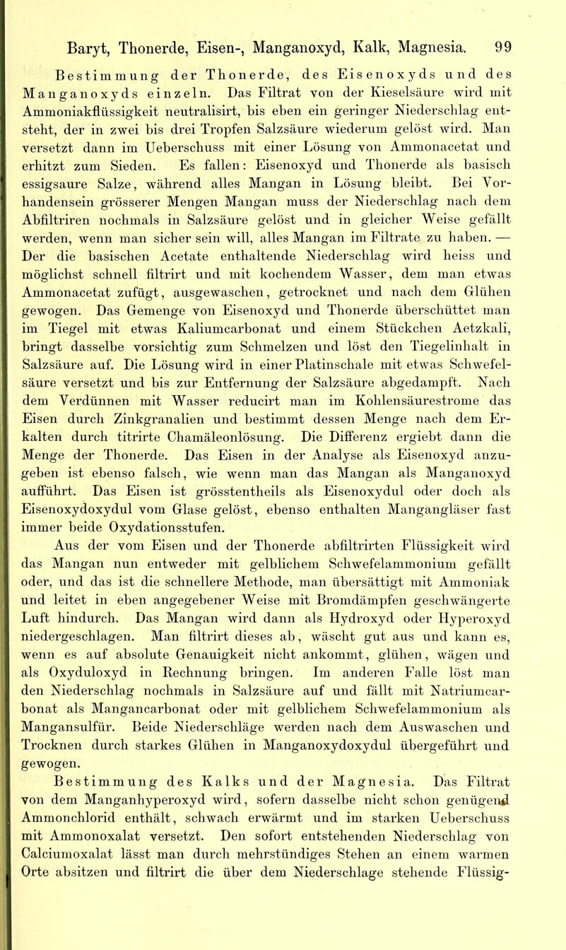 Bestimmung der Thonerde, des Eisenoxyds und des Manganoxyds einzeln. Das Filtrat von der Kieselsäure wird mit Ammoniakflüssigkeit neutralisirt, bis eben ein geringer Niederschlag ent- steht, der in zwei bis drei Tropfen Salzsäure wiederum gelöst wird. Man versetzt dann im Ueberschuss mit einer Lösung von Ammonacetat und erhitzt zum Sieden. Es fallen: Eisenoxyd und Thonerde als basisch essigsaure Salze, während alles Mangan in Lösung bleibt. Bei Vor- handensein grösserer Mengen Mangan muss der Niederschlag nach dem Abfiltriren nochmals in Salzsäure gelöst und in gleicher Weise gefällt werden, wenn man sicher sein will, alles Mangan im Filtrate zu haben.— Der die basischen Acetate enthaltende Niederschlag wird heiss und möglichst schnell filtrirt und mit kochendem Wasser, dem man etwas Ammonacetat zufügt, ausgewaschen, getrocknet und nach dem Glühen gewogen. Das Gemenge von Eisenoxyd und Tlionerde überschüttet man im Tiegel mit etwas Kaliumcarbonat und einem Stückchen Aetzkali, bringt dasselbe vorsichtig zum Schmelzen und löst den Tiegelinhalt in Salzsäure auf. Die Lösung wird in einer Platinschale mit etwas Schwefel- säure versetzt und bis zur Entfernung der Salzsäure abgedampft. Nach dem Verdünnen mit Wasser reducirt man im Kohlensäurestrome das Eisen durch Zinkgranalien und bestimmt dessen Menge nach dem Er- kalten durch titrirte Chamäleonlösung. Die Differenz ergiebt dann die Menge der Thonerde. Das Eisen in der Analyse als Eisenoxyd anzu- geben ist ebenso falsch, wie wenn man das Mangan als Manganoxyd aufführt. Das Eisen ist grösstentheils als Eisenoxydul oder doch als Eisenoxydoxydul vom Glase gelöst, ebenso enthalten Mangangläser fast immer beide Oxydationsstufen. Aus der vom Eisen und der Thonerde abfiltrirten Flüssigkeit wird das Mangan nun entweder mit gelblichem Schwefelammonium gefällt oder, und das ist die schnellere Methode, man übersättigt mit Ammoniak und leitet in eben angegebener Weise mit Bromdämpfen geschwängerte Luft hindurch. Das Mangan wird dann als Hydroxyd oder Hyperoxyd niedergeschlagen. Man filtrirt dieses ah, wäscht gut aus und kann es, wenn es auf absolute Genauigkeit nicht ankommt, glühen, wägen und als Oxyduloxyd in Rechnung bringen. Im anderen Falle löst man den Niederschlag nochmals in Salzsäure auf und fällt mit Natriumcar- bonat als Mangancarbonat oder mit gelblichem Schwefelammonium als Mangansulfür. Beide Niederschläge werden nach dem Auswaschen und Trocknen durch starkes Glühen in Manganoxydoxydul übergeführt und gewogen. Bestimmung des Kalks und der Magnesia. Das Filtrat von dem Manganhyperoxyd wird, sofern dasselbe nicht schon genügend Ammonchlorid enthält, schwach erwärmt und im starken Ueberschuss mit Ammonoxalat versetzt. Den sofort entstehenden Niederschlag von Calciumoxalat lässt man durch mehrstündiges Stehen an einem warmen Orte absitzen und filtrirt die über dem Niederschlage stehende Flüssig-