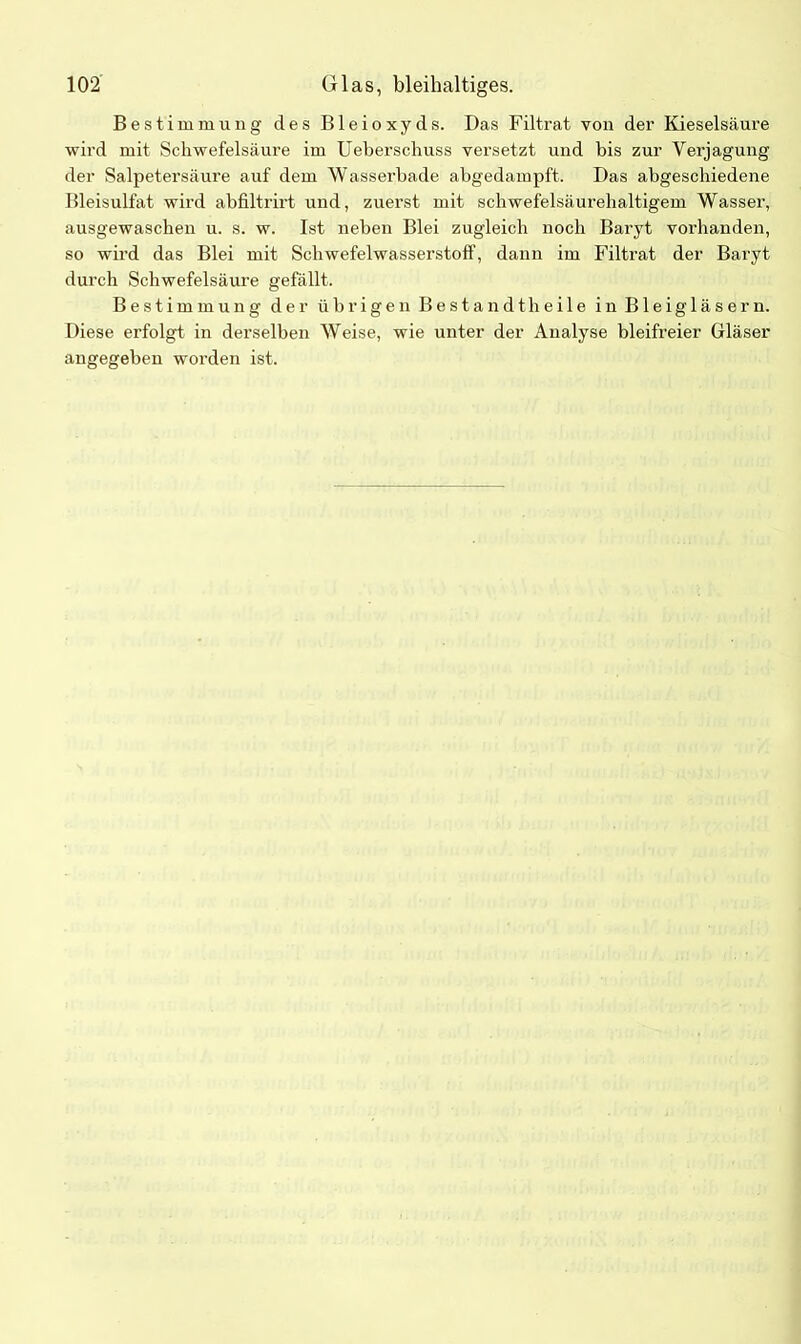 Bestimmung des Bleioxyds. Das Filtrat von der Kieselsäure wird mit Schwefelsäure im Ueberschuss versetzt und bis zur Vertagung der Salpetersäure auf dem Wasserbade abgedampft. Das abgeschiedene Bleisulfat wird abfiltrirt und, zuerst mit schwefelsäurehaltigem Wasser, ausgewaschen u. s. w. Ist neben Blei zugleich noch Baryt vorhanden, so wird das Blei mit Schwefelwasserstoff, dann im Filtrat der Baryt durch Schwefelsäure gefällt. Bestimmung der übrigen Bestandteile in Bleigläsern. Diese erfolgt in derselben Weise, wie unter der Analyse bleifreier Gläser angegeben worden ist.