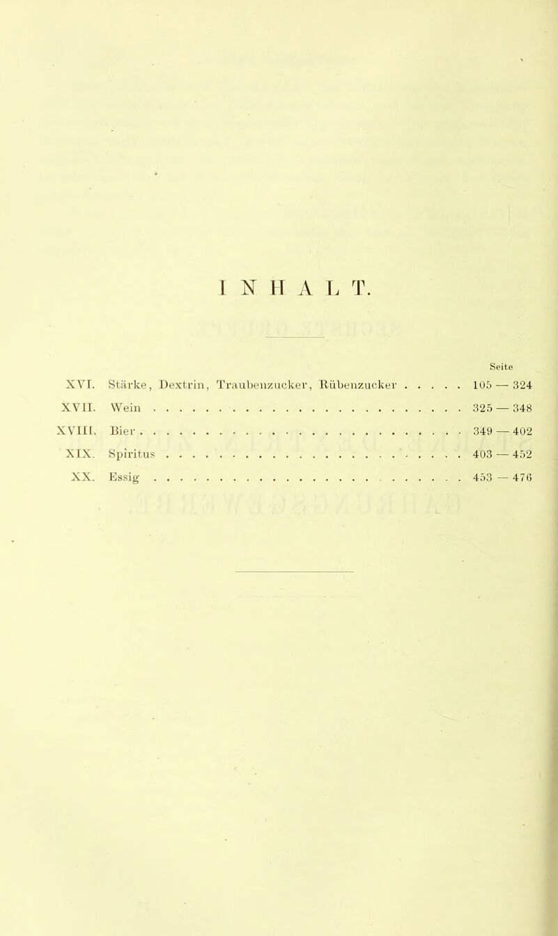 I NHA L T. Seite XVI. Stärke, Dextrin, Traubenzucker., Rübenzucker 105 — 324 XVII. Wein 325 — 348 XVIII. Bier 349 —402 XIX. Spiritus 403 — 452 XX. Essig 453 — 47G