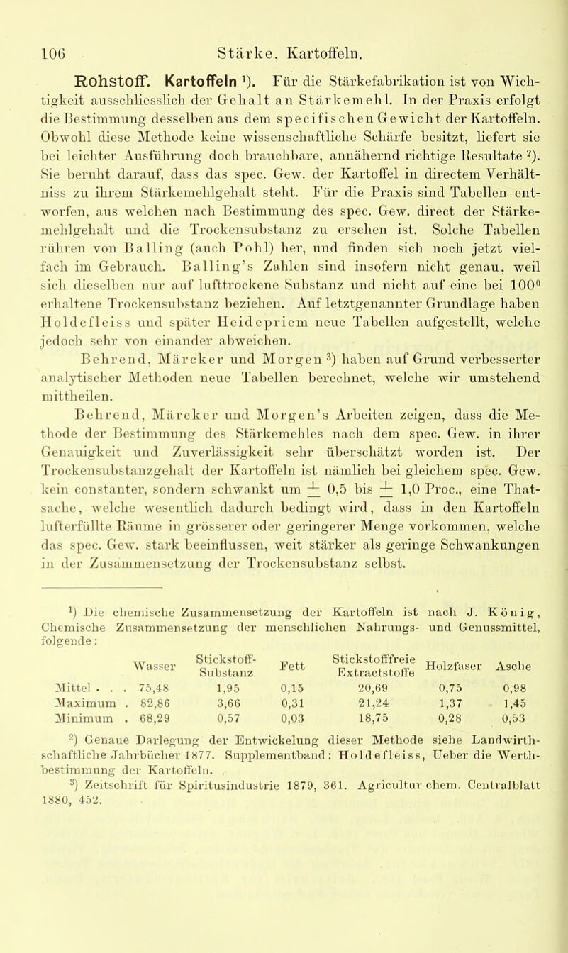 Rohstoff. Kartoffeln ')• Für die Stärkefabrikation ist von Wich- tigkeit ausschliesslich der Gehalt an Stärkemehl. In der Praxis erfolgt die Bestimmung desselben aus dem specifischen Gewicht der Kartoffeln. Obwohl diese Methode keine wissenschaftliche Schärfe besitzt, liefert sie bei leichter Ausführung doch brauchbare, annähernd richtige Kesultate 2). Sie beruht darauf, dass das spec. Gew. der Kartoffel in directem Verhält- niss zu ihrem Stärkemehlgehalt steht. Für die Praxis sind Tabellen ent- worfen, aus welchen nach Bestimmung des spec. Gew. direct der Stärke- mehlgehalt und die Trockensubstanz zu ersehen ist. Solche Tabellen rühren von Balling (auch Pohl) her, und finden sich noch jetzt viel- fach im Gebrauch. Balling’s Zahlen sind insofern nicht genau, weil sich dieselben nur auf lufttrockene Substanz und nicht auf eine bei 100° erhaltene Trockensubstanz beziehen. Auf letztgenannter Grundlage haben Holdefleiss und später Heidepriem neue Tabellen aufgestellt, welche jedoch sehr von einander abweichen. Behrend, Märcker und Morgen 3) haben auf Grund verbesserter analytischer Methoden neue Tabellen berechnet, welche wir umstehend mittheilen. Behrend, Märcker und Morgen’s Arbeiten zeigen, dass die Me- thode der Bestimmung des Stärkemehles nach dem spec. Gew. in ihrer Genauigkeit und Zuverlässigkeit sehr überschätzt worden ist. Der Trockensubstanzgehalt der Kartoffeln ist nämlich bei gleichem spec. Gew. kein constanter, sondern schwankt um + 0,5 bis + 1,0 Proc., eine That- saclie, welche wesentlich dadurch bedingt wird, dass in den Kartoffeln lufterfüllte Räume in grösserer oder geringerer Menge Vorkommen, welche das spec. Gew. stark beeinflussen, weit stärker als geringe Schwankungen in der Zusammensetzung der Trockensubstanz selbst. J) Die chemische Zusammensetzung der Kartoffeln ist nach J. König, Chemische Zusammensetzung der menschlichen Nahrungs- und Genussmittel, folgende: Wasser Stickstoff- Substanz Fett Stickstofffreie Extractstoffe Holzfaser Asche Mittel . . . 75,48 1,95 0,15 20,69 0,75 0,98 Maximum . 82,86 3,66 0,31 21,24 1,37 1,45 Minimum . 68,29 0,57 0,03 18,75 0,28 0,53 2) Genaue Darlegung der Entwickelung dieser Methode siehe Landwirth- schaftliche Jahrbücher 1877. Supplementband: Holdefleiss, Ueber die Werth- bestimmung der Kartoffeln. 3) Zeitschrift für Spiritusindustrie 1879, 361. Agricultur-chem. Centralblatt 1880, 452.