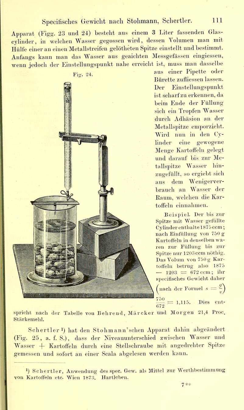 Specifisches Gewicht nach Stohmann, Schertier. Apparat (Figg. 23 und 24) besteht aus einem 3 Liter fassenden Glas- cylinder, in welchen Wasser gegossen wird, dessen Volumen man mit Hülfe einer an einen Metallstreifen gelötheten Spitze einstellt und bestimmt. Anfangs kann man das Wasser aus geaichten Messgefässen eingiessen, wenn jedoch der Einstellungspunkt nahe erreicht ist, muss man dasselbe pio. aus einer Pipette oder Bürette zufliessen lassen. Her Einstellungspunkt ist scharf zu erkennen, da beim Ende der Füllung sich ein Tropfen Wasser durch Adhäsion an der Metallspitze emporzieht. Wird nun in den Cy- linder eine gewogene Menge Kartoffeln gelegt und darauf bis zur Me- tallspitze Wasser hin- zugefüllt, so ergiebt sich aus dem Wenigerver- brauch an Wasser der Raum, welchen die Kar- toffeln einnahmen. Beispiel. Der bis zur Spitze mit Wasser gefüllte Cylinder enthalte 1875 ccm; nach Einfüllung von 750 g Kartoffeln in denselben wa- ren zur Füllung bis zur Spitze nur 1203cctn nöthig. Das Volum von 750 g Kar- toffeln betrug also 1875 — 1203 = 672 ccm; ihr specifisches Gewicht daher ^nach der Formel s = —- = 1,115. Dies ent- 672 spricht nach der Tabelle von Belirend, Märcker und Morgen 21,4 Proc. Stärkemehl. Schertier *) hat den Stohmann’sehen Apparat dahin abgeändert (Fig. 25, a. f. S.), dass der Niveauunterschied zwischen Wasser und W asser Kartoffeln durch eine Stellschraube mit angedrehter Spitze gemessen und sofort an einer Scala abgelesen werden kann. Schertier, Anwendung des spec. Gew. als Mittel zur Werthbestimmung von Kartoffeln etc. Wien 1873. Hartleben.
