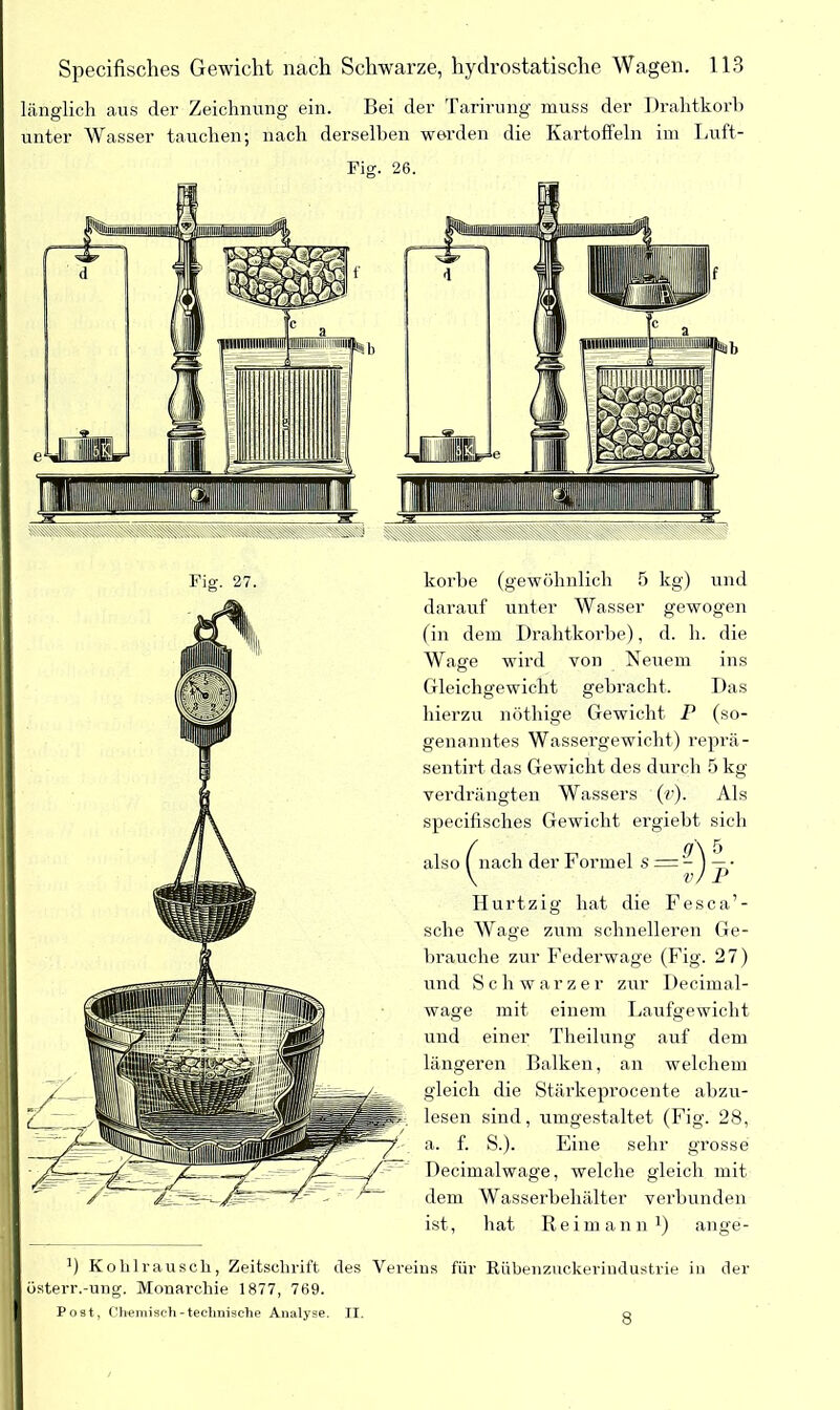 länglich aus der Zeichnung ein. Bei der Tarirung muss der Drahtkorb unter Wasser tauchen; nach derselben werden die Kartoffeln im Luft- Fig. 27. korbe (gewöhnlich 5 kg) und darauf unter Wasser gewogen (in dem Drahtkorbe), d. li. die Wage wird von Neuem ins Gleichgewicht gebracht. Das hierzu nöthige Gewicht P (so- genanntes Wassergewicht) reprä- sentirt das Gewicht des durch 5 kg verdrängten Wassers («’). Als specifisches Gewicht ergiebt sich also ( nach der Formel s = -) — ■ \ v) P Hurtzig hat die Fesca’- sche Wage zum schnelleren Ge- brauche zur Federwage (Fig. 27) und Schwarzer zur Decimal- wage mit einem Laufgewicht und einer Theilung auf dem längeren Balken, an welchem gleich die Stärkeprocente abzu- lesen sind, umgestaltet (Fig. 28, a. f. S.). Eine sehr grosse Decimalwage, welche gleich mit dem Wasserbehälter verbunden ist, hat Reim an n1) ange- ’) Kohlrausch, Zeitschrift des Vereins für Rübenzuckerindustrie in der üsterr.-ung. Monarchie 1877, 769. Post, Chemisch-technische Analyse. II. o