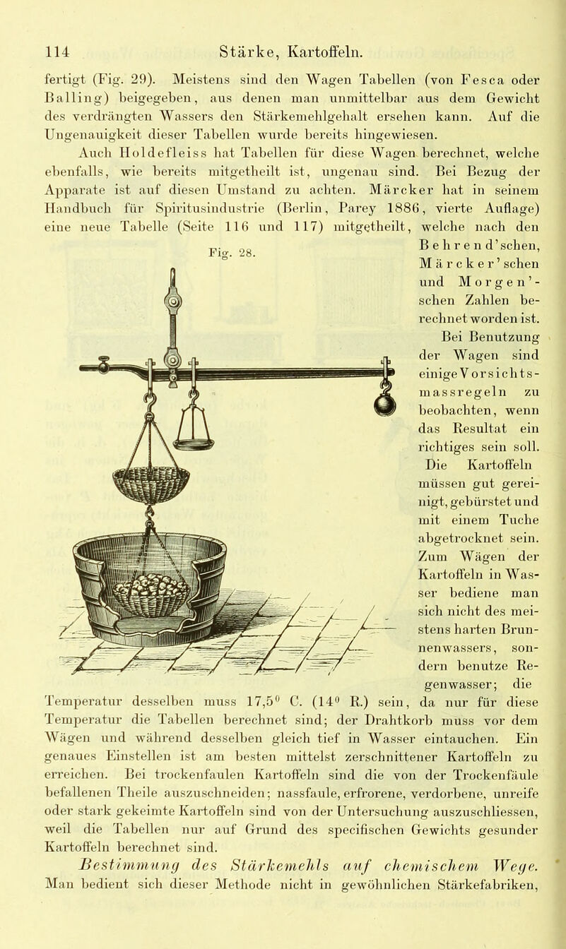 fertigt (Fig. 29). Meistens sind den Wagen Tabellen (von Fes ca oder Halling) beigegeben, aus denen man unmittelbar aus dem Gewicht des verdrängten Wassers den Stärkemehlgehalt ersehen kann. Auf die Ungenauigkeit dieser Tabellen wurde bei’eits hingewiesen. Auch Holdefleiss hat Tabellen für diese Wagen berechnet, welche ebenfalls, wie bereits mitgetheilt ist, ungenau sind. Bei Bezug der Apparate ist auf diesen Umstand zu achten. Märcker hat in seinem Handbuch für Spiritusindustrie (Berlin, Parey 1886, vierte Auflage) eine neue Tabelle (Seite 116 und 117) mitgetheilt, welche nach den Behren d’ sehen, Märcker’ sehen und Morgen’- sclien Zahlen be- rechnetworden ist. Bei Benutzung der Wagen sind einige V orsichts- massregeln zu beobachten, wenn das Resultat ein richtiges sein soll. Die Kartoffeln müssen gut gerei- nigt, gebürstet und mit einem Tuche abgetrocknet sein. Zum Wägen der Kartoffeln in Was- ser bediene man sich nicht des mei- stens harten Brun- nenwassers, son- dern benutze Re- genwasser; die Temperatur desselben muss 17,5° C. (14° R.) sein, da nur für diese Temperatur die Tabellen berechnet sind; der Drahtkorb muss vor dem Wägen und während desselben gleich tief in Wasser eintauchen. Ein genaues Einstellen ist am besten mittelst zerschnittener Kartoffeln zu erreichen. Bei trockenfaulen Kartoffeln sind die von der Trockenfäule befallenen Theile auszuschneiden; nassfaule,erfrorene, verdorbene, unreife oder stark gekeimte Kartoffeln sind von der Untersuchung auszuschliessen, weil die Tabellen nur auf Grund des specifischen Gewichts gesunder Kartoffeln berechnet sind. Bestimmung des Stärkemehls auf chemischem Wege. Man bedient sich dieser Methode nicht in gewöhnlichen Stärkefabriken,