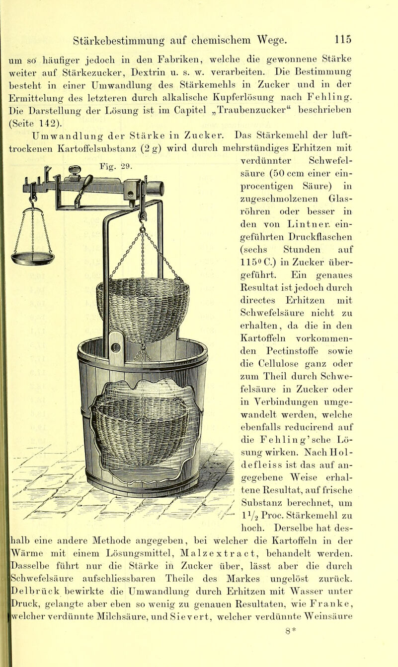 um so' häufiger jedoch in den Fabriken, welche die gewonnene Stärke weiter auf Stärkezucker, Dextrin u. s. w. verarbeiten. Die Bestimmung besteht in einer Umwandlung des Stärkemehls in Zucker und in der Ermittelung des letzteren durch alkalische Kupferlösung nach Fehling. Die Darstellung der Lösung ist im Capitel „Traubenzucker“ beschrieben (Seite 142). Umwandlung der Stärke in Zucker. Das Stärkemehl der luft- trockenen Kartoffelsubstanz (2 g) wird durch mehrstündiges Erhitzen mit verdünnter Schwefel- säure (50 ccm einer ein- procentigen Säure) in zugeschmolzenen Glas- röhren oder besser in den von Lintner, ein- geführten Druckflaschen (sechs Stunden auf 115° C.) in Zucker über- geführt. Ein genaues Result at ist jedoch durch directes Erhitzen mit Schwefelsäure nicht zu erhalten, da die in den Kartoffeln vorkommen- den Pectinstoffe sowie die Cellulose ganz oder zum Theil durch Schwe- felsäure in Zucker oder in Verbindungen umge- wandelt werden, welche ebenfalls reducirend auf die F e h 1 i n g ’ sehe Lö- sung wirken. Nach Hol- defleiss ist das auf an- gegebene Weise erhal- tene Resultat, auf frische Substanz berechnet, um IV2 Proc. Stärkemehl zu hoch. Derselbe hat des- halb eine andere Methode angegeben, bei welcher die Kartoffeln in der Wärme mit einem Lösungsmittel, Malzextract, behandelt werden. Dasselbe führt nur die Stärke in Zucker über, lässt aber die durch I Schwefelsäure aufschliessbaren Theile des Markes ungelöst zurück. Delbrück bewirkte die Umwandlung durch Erhitzen mit Wasser unter Druck, gelangte aber eben so wenig zu genauen Resultaten, wie Franke, welcher verdünnte Milchsäure, und Sievert, welcher verdünnte Weinsäure