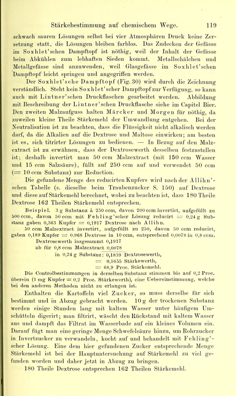 schwach sauren Lösungen selbst bei vier Atmosphären Druck keine Zer- setzung statt, die Lösungen bleiben farblos. Das Zudecken der Gefässe im Soxhiet’sehen Dampftopf ist nöthig, weil der Inhalt der Gefässe beim Abkühlen zum lebhaften Sieden kommt. Metallschälchen und Metallgefässe sind anzuwenden, weil Glasgefässe im Soxhlet’schen Dampftopf leicht springen und angegriffen werden. Der Soxhlet’sche Dampftopf (Fig. 30) wird durch die Zeichnung verständlich. Steht kein Soxhlet’scher Dampftopf zur Verfügung, so kann auch mit Lintner’sehen Druckflaschen gearbeitet werden. Abbildung mit Beschreibung der Lintner 'sehen Druckflasche siehe im Capitel Bier. Den zweiten Malzaufguss halten Märcker und Morgen für nöthig, da zuweilen kleine Theile Stärkemehl der Umwandlung entgehen. Bei der Neutralisation ist zu beachten, dass die Flüssigkeit nicht alkalisch werden darf, da die Alkalien auf die Dextrose und Maltose einwirken; am besten ist es, sich titrirter Lösungen zu bedienen. — In Bezug auf den Malz- extract ist zu erwähnen, dass der Dextrosewerth desselben festzustellen ist; deshalb invertirt man 50 ccm Malzextract (mit 150 ccm Wasser und 15 ccm Salzsäure), füllt auf 250 ccm auf und verwendet 50 ccm (= 10 ccm Substanz) zur Reduction. Die gefundene Menge des reducirten Kupfers wird nach der Allihn’- schen Tabelle (s. dieselbe beim Traubenzucker S. 150) auf Dextrose und diese auf Stärkemehl berechnet, wobei zu beachten ist, dass 180 Theile Dextrose 162 Theilen Stärkemehl entsprechen. Beispiel. 3 g Substanz ä 250 ccm, davon 200 ccm invertirt, aufgefüllt zu 500 ccm, davon 50 ccm mit Fehling'scher Lösung reducirt = 0,24 g Sub- stanz gaben 0,363 Kupfer = 0,1917 Dextrose hach Allihn. 50 ccm Malzextract invertirt, aufgefüllt zu 250, davon 50 ccm reducirt, gaben 0,189 Kupfer = 0,968 Dextrose in 10 ccm, entsprechend 0,0078 in 0,8 ccm. Dextrosewerth insgesamnit 0,1917 ab für 0,8 ccm Malzextract 0,0078 in 0,24g Substanz: 0,1839 Dextrosewerth, = 0,1655 Stärkewerth, = 68,9 Proc. Stärkemehl. Die Controlbestimmungen in derselben Substanz stimmen bis auf 0,2 Proc. überein (1mg Kupfer = 0,2 Proc. Stärkewerth), eine Uebereinstimmung, welche bei den anderen Methoden nicht zu erlangen ist. Enthalten die Kartoffeln viel Zucker, so muss derselbe für sich bestimmt und in Abzug gebracht werden. 10 g der trockenen Substanz werden einige Stunden lang mit kaltem Wasser unter häufigem Um- schütteln digerirt; man filtrirt, wäscht den Rückstand mit kaltem Wasser aus und dampft das Filtrat im Wasserhade auf ein kleines Volumen ein. Darauf fügt man eine geringe Menge Schwefelsäure hinzu, um Rohrzucker in Invertzucker zu verwandeln, kocht auf und behandelt mit Fehling’- scher Lösung. Eine dem hier gefundenen Zucker entsprechende Menge Stärkemehl ist bei der Hauptuntersuchung auf Stärkemehl zu viel ge- funden worden und daher jetzt in Abzug zu bringen. 180 Theile Dextrose entsprechen 162 Theilen Stärkemehl.